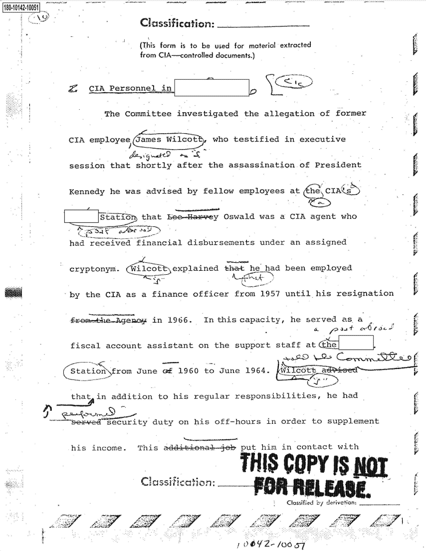handle is hein.jfk/jfkarch50919 and id is 1 raw text is: 180 i42  0051 .

                           Classification:

                           (This form is to be used for material extracted
                           from CIA-controlled documents.)



                 CIA Personnel in


                    The Committee  investigated the allegation of former


             CIA employee James Wilcot    who testified in executive


             session that shortly  after the assassination of President


             Kennedy he was advised  by fellow employees at  C   IA\  9


                   st  i1  that Le   hry Oswald was a CIA agent who


             had received financial  disbursements under an assigned


             cryptonym.   ilcot   explained that he had been employed


             by the CIA as a  finance officer from 1957 until his  resignation


             f-r              in 1966.  In this capacity, he served as a


             fiscal account  assistant on the support staff at the


             Stationifrom June  c  1960 to June 1964.


             that in addition  to his regular responsibilities,  he had


             or     security  duty on his off-hours in order  to supplement


             his income.   This additic:cal ob put him  in contact with

                                                  THI   CPY FUW

                            C assif lcation:       t

                                                         Cassifed by derivation

                 '7 !Z
                                                 /z


