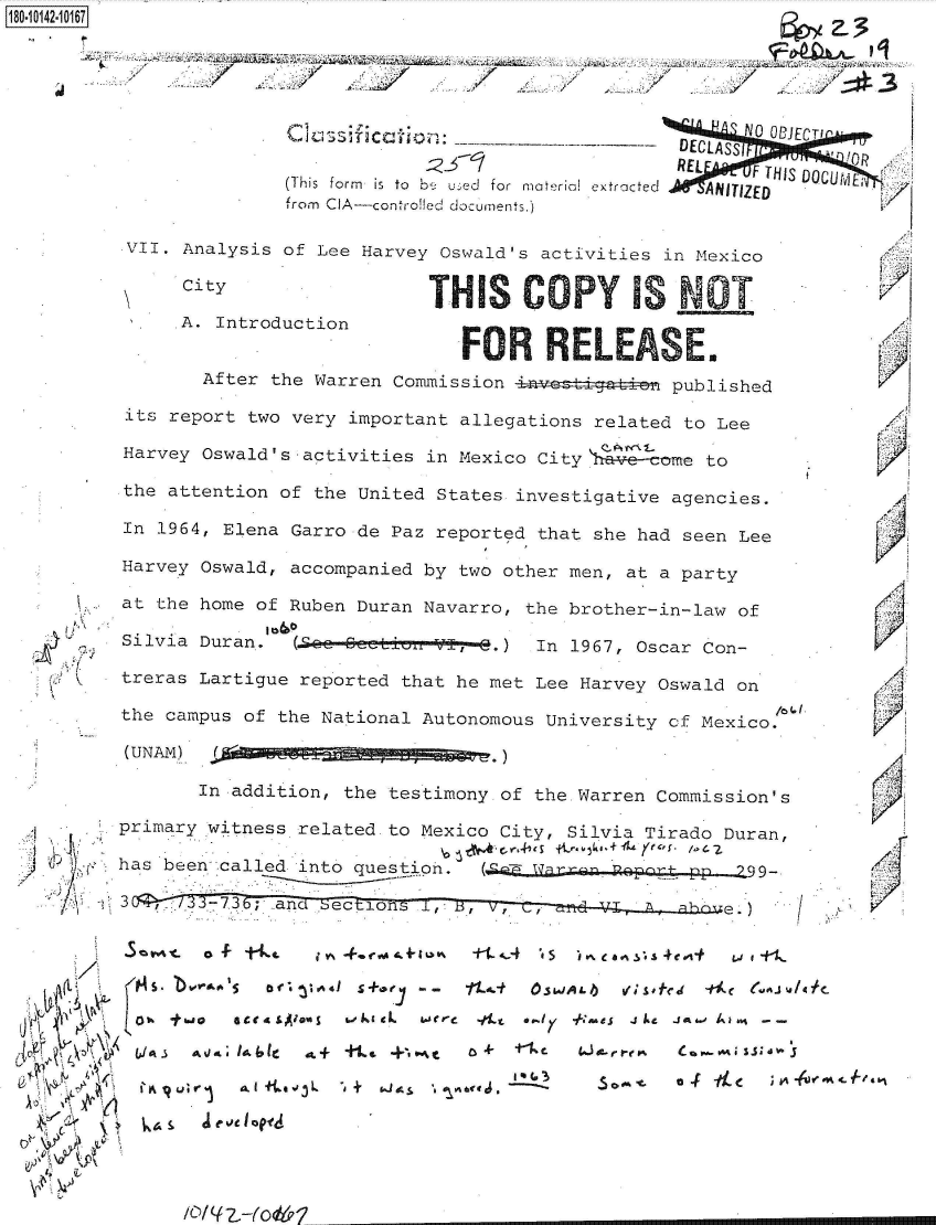 handle is hein.jfk/jfkarch50948 and id is 1 raw text is: 





          Clasifiction               ' N 0 ECTI
                                 DECLASSI   C
                                 PREL
                                   REL  F THIS DOCUj
(This form  is  to  b4 u- e  for  material extracted  ANITIZED
from CIA-controlled documents.)


VII. Analysis of Lee Harvey Oswald's activities in Mexico

     CityTH S C                                   T

     A. Introduction
                             FOR RLEASE.
       After the Warren Commission             published

its report two very important allegations related to Lee

Harvey Oswald's activities in Mexico City \1 come to

the attention of the United States investigative agencies.

In 1964, Elena Garro de Paz reported that she had seen Lee

Harvey Oswald, accompanied by two other men, at a party

at the home of Ruben Duran Navarro, the brother-in-law of

Silvia Duran.  (.O&Q e-- 6   -V 3-.) In 1967, Oscar Con-

treras Lartigue reported that he met Lee Harvey Oswald on

the campus of the National Autonomous University cf Mexico.

(UNAM)  .d~ag        g g


   (I) 'Ki~
 /1
    C  C:



    (t


    ~
,~ 4~
~   c

       A
  <\a ~
  k~'i Y


       In addition, the testimony of the.Warren Commission's

primary witness related to Mexico City, Silvia Tirado Duran,

has been called into question. (cE  arp  Roprg-pp        99.

3      -7.3; and See.


(


5       -t      i Yo. *.coo~ tvk .+&Io% +t _~.4 't s - ~ea ~.4ej-t w 1 1-
   106o  5' orac 1S+0   - -  11-t OSMJALIb uq _M' S- ~f~


L'I Iq Ut;' r ~   $Abo3L  -dk + i. aLj~ r  &ce j~  It   - 6 OK- fa
  bJA~ ~~ VeJ IbI a+ +.4 pe.,.t ~t ~ Cw%~1a


.4


  1'














K

  A
  'K







,1


/


