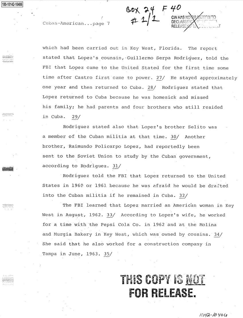 handle is hein.jfk/jfkarch50993 and id is 1 raw text is: 180-10142-10406


                                                           I CIA HA S NO 1 T
              Cuba n-American ... page 7                  D
                                                          RELUEi        IT



              which had been carried out in Key West, Florida. The report

              stated that Lopez's counsin,-Guillermo Serpa Rodriguez, told the

              FBI that Lopez came to the United Stated for the first time some

              time after Castro first came to power. 27/ He stayed approximately

              one year and then returned to Cuba. 28/ Rodriguez stated that

              Lopez returned to Cuba because he was homesick and missed

              his family; he had parents and four brothers who still resided

              in Cuba.  29/

                     Rodriguez stated also that Lopez's brother Selito was

              a. member of the Cuban militia at that time. 30/ Another

              brother, Raimundo Policarpo Lopez, had reportedly been

              sent to the Soviet Union to study by the Cuban government,

              according to Rodriguez. 31/

                     Rodriguez told the FBI that Lopez returned to the United

              States in 1960 or 1961 because he was afraid he would be drafted

              into the Cuban militia if he remained in Cuba. 32/

                     The FBI learned that Lopez married an American woman in Key

              West in August, 1962. 33/ According to Lopez's wife, he worked

              for a time with the Pepsi Cola Co. in 1962 and at the Molina

              and Murgia Bakery in Key West, which was owned by cousins. 34/

              She said that he also worked for a construction company in

              Tampa in June, 1963. 35/





                                        THS COPY               NOT


                                           FOR RELEmaSE.


lov! 2 --h) VO (P


