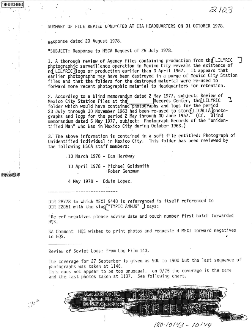 handle is hein.jfk/jfkarch51036 and id is 1 raw text is: 18O.iO143~1O144


SUMMARY OF FILE REVIEW  UnINDCTED AT CIA HEADQUARTERS ON 31 OCTOBER 1978.


Response dated 20 August  1978.
SUBJECT: Response  to HSCA Request of 25 July 1978.

1. A thorough  review of Agency files containing production from thjLILYRIC
photographic surveillance  operation in Mexico City reveals the existence of
nfLILYRIC  logs or  production earlier than 3 April 1967.  It appears that
earlier photographs  may have been destroyed in a purge of Mexico City Station
files and that  the folders for the destroyed material were re-used to
forward more  recent photographic material to Headquarters for retention.

2. According  to a blind memorand       d 2 May 1977, .subject: Review of
Mexico City Station  Files at th(     !     Records Center, theLLILYRIC    1
folder which would  have contained- potographs and logs for the period
23 July through  30 November 1963 had been re-used to storeLLICALLAlphoto-
graphs and logy  for the period 2 May through 30 June 1967.  (Cf.  Blind
memorandum dated  5 May 1977, subject:  Photograph Records of the uniden-
tified Man who  Was in Mexico City during October 1963.)

3.' The above information is contained in a soft file entitled: Photograph of
Unidentified  Individual in Mexico City.  This folder has been reviewed by
the following  HSCA staff members:

        .13 March 1978 - Dan Hardway

        10 April  1978 - Michael Goldsmith
                         Rober Genzman

        4 May  1978 -  Edwin Lopez.


DIR 28778 to which MEXI  9440 is referrenced is itself
DIR 22051 with the  slug TYPIC AMMUG J says:

Re ref negatives  please advise date and pouch number
HQS.

SA Comment  HQS wishes  to print photos and requeste d
to HQS.


referenced to


first batch forwarded


MEXI forward negatives


Review of Soviet Logs:  from Log Film 143.


The coverage for  27 September is given as 900 to 1900 but the last sequence of
piotographs was  taken at 1146.
This does not appear  to be too unusaual.  on 9/25 the coverage is the same
and the last photos  taken at 1137.  See following chart.


/V /0/ /&-  /0  /Y_


