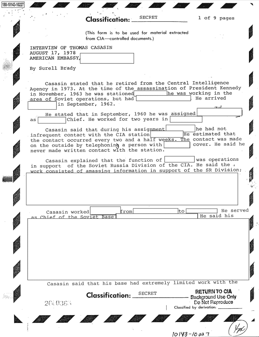 handle is hein.jfk/jfkarch51068 and id is 1 raw text is: 


Classification:


SECRET


1 of 9 pages


                   (This form is to be used for material extracted
                   from CIA--controlled documents.)

INTERVIEW OF THOMAS  CASASIN
AUGUST 17, 1978
AMERICAN EMBASSY,

By Surell Brady


     Casasin  stated that he retired from the Central  Intelligence
Agency in  1973. At the time of the assassination  of President Kennedy
in November,  1963 he was statione            he was  working in the
area of Soviet  operations, but had                     He arrived
       Iin   September, 1962.


.  He stated that in  September, 1960 he was assi ned


as     :=   Chief.  He worked for two years in

     Casasin  said that during his assigmen             he had not
infrequent contact  with the CIA station            Heestimated  that
the contact occurred  every two and a half weeks.   he contact was made
on the outside  by telephonin  a person with[          cover. He said he
never made written  contact with the station.

     Casasin  explained that the function of            was operations
in support   of the Soviet Russia Division of the  CIA. He said the .,
wnrk consisted  of amassina information in support  of the SR Division;


  Casasin worked Irom                         toLHe served
i chf nf the qr)viTt p ae I He said his


Casasin said  that his base had extremely limited  work with the


Classif ication:  SECRET


eq , -t ') ' *


       RETURNTO  CIA
       Background Use Only
       )o No tReproduce
Classified  by derivation:


A


18O~iO143~1O227


4


AW AW 1AW AW AAW, AdW Al  AdW 14MV


