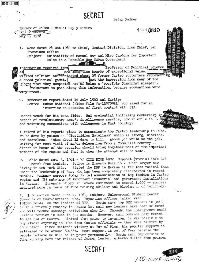 handle is hein.jfk/jfkarch51102 and id is 1 raw text is: 180.043.10456


                                          SECRET
                                                         Betsy Palmer

            iew of Files-  Manuel Pay y Rivero                        .
         D   Documents



         1.  Memo dated 24 Oct 1962 to Chief, Contact Division, from Chief, San
             Francisco Office
             Subject:  Suitability of Manuel Ray and  iro Cardona for Important
                       Roles in a Possible New Cuban Government

         Information received fro                    Professor of Political Science
         a,                           ng- ime source of exceptional value.         _
         viited  in Miami and  ontac    abo t 25 former Castro supporters represen ing
         a broad political ganmt.            got the i3pression from many of the
                that they suspected Ray of   ing a possible Communist sleeper.
                reluctant to pass along this information, because accusations were
                road.

         2.   Momation  report dated 16 july 1962 and Earlier
             Source: Cuban National (Alien File #A-12570921) who asked for an
                     interview on occasion of first contact with CIA.

         Cannot vouch for his bona fides.  Had credential indicating membership i
         branch of revolutionary army's intelligence service, now in exile in U.
         and maintiing connections with colleagues in that country.

         A friend of his reports plans to assassinate top Castro leadership in Cuba.
         To be done by poison -- Clostridium Botulinum which is strong, odorless,
         and tasteless.  Takes about 12 days to kill.  About 5cc would do the job.
         Waiting for next visit of major delegation from a Communist country --
         dinner in honor of the occasion should bring together most of the important
         members of the regime and that is when the attempt will be made.

         2.  Cable dated Oct. 3, 1961 - WA CITE iYOR 4902  Support (Travis) info L/1A
              Branch from Daniels.  Source is Ernesto Dezaldo - Cuban lawyer now
         living in New York City.   Stated the MRP in Havana is far less radical than
         under the leadership of Ray, who has been completely discredited in recent
         months.  Primary purpose today is (a) assassination of top leaders in Castro
         regime and (B) sabotage of important industrial and government installations
         in Havana,   Strength of MR7 in Havana estimated to exceed 1,000 -- success
         measured more in terms of fund raising ability and blowing up of buildings.

         3.  Information dated June 4, 1961, Subject: Underground Student Leader
         Comments on Post-invasion Cuba.  Reporting officer talked with
         ISIDRO BORJA, on the leaders of BRE.   Borja says top DRE members in jail
         or in a friendly embassy in Havana but said new leaders have been selected
         and will resume sabotage activities shortly.  Thought the underground could
         restore tension in Cuba in 3-4 months.  However, said outside help needed
         to get rid of Castro.  Claimed that prior to invasion, is was possible to
         buy almost anything in Cuba from Castro officials -- they were tainted by
         corruption.  Since Castro's victory at Bay of Pigs, his popular support is
         estimated to be around 8o-85%,. Most support is out of fear because the
         people believe he will be in power permanently.  Borja said DRE outside of
         Cuba working hard for release of former leader, Alberto Muller from prison.


                                          SECRET


/ S0  -       - 56/S_6,_


