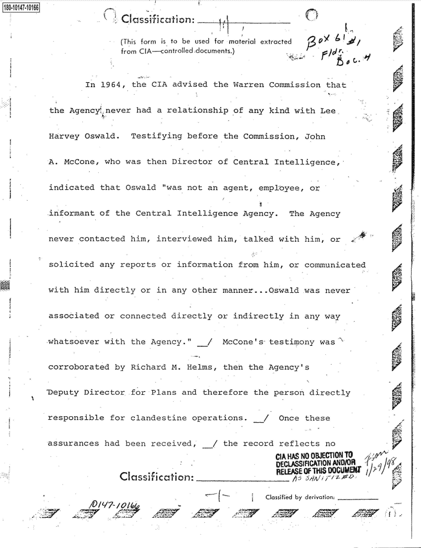 handle is hein.jfk/jfkarch51298 and id is 1 raw text is: 
               Classification:

               (This form is to  be  used  for material extracted
               from CIA---controlled documents.)       r.



        In 1964,  the CIA advised the  Warren Commission  that


 the AgencyL never had a relationship  of any kind with  Lee


 Harvey Oswald.  Testifying  before  the Commission, John


 A. McCone, who was  then Director of  Central Intelligence,-


 indicated that Oswald  was not an  agent, employee, or


 informant of the Central  Intelligence  Agency.  The Agency


 never contacted him,  interviewed him,  talked with him,  or


 solicited any reports  or information  from him, or communicated


 with him directly or  in any other manner.. .Oswald was  never


 associated or connected  directly or  indirectly in any way


 whatsoever with the Agency.    /  McCone's8 testimony was


 corroborated by Richard  M. Helms,  then the Agency's


Deputy  Director for  Plans and therefore  the person directly


responsible  for clandestine  operations.    /  Once these


assurances  had been  received,   /  the record reflects  no
                                               CIA HAS NO OBJECTION TO
                                               DECLASSIFICATION AND/OR
                            . .  . RELEASE Of THIS 00CGUMEII
               Classification:                 R   ;LEwrE o

                                             Classified  by derivation.

         /7   /


