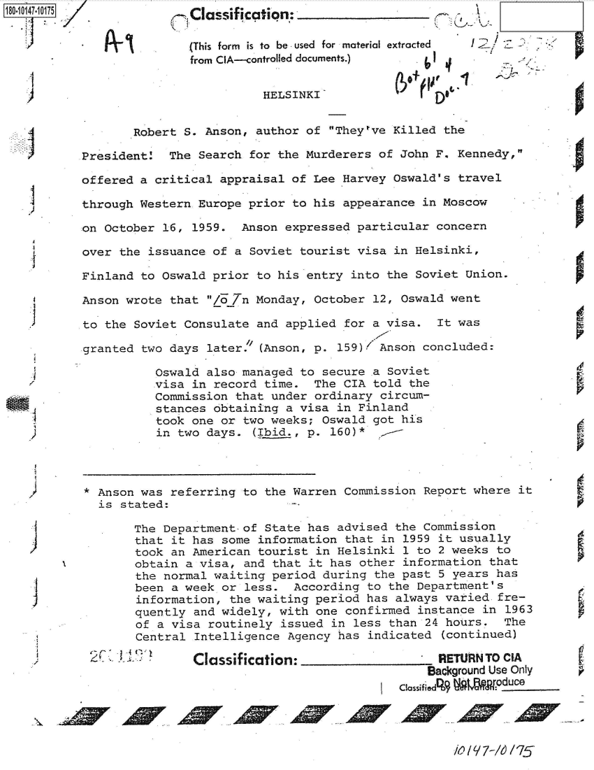 handle is hein.jfk/jfkarch51299 and id is 1 raw text is:                       Classification:

                      (This form is to  be used  for material extracted  I
                      from CIA--controlled documents.)


                                 HELSINKI              f


              Robert  S. Anson, author of They've  Killed the

       President    The Search for the Murderers  of John F. Kennedy,

       offered a  critical appraisal of Lee Harvey  Oswald's travel

       through Western  Europe prior to his appearance  in Moscow

       on October  16, 1959.  Anson expressed particular  concern

       over the  issuance of a Soviet tourist visa  in Helsinki,

       Finland to  Oswald prior to his entry  into the Soviet Union.

       Anson wrote  that /o /n Monday, October  12, Oswald went

       to the  Soviet Consulate and applied  for a visa.  It was

       granted  two days later. (Anson, p.  159)1 Anson concluded:

                  Oswald also managed to secure  a Soviet
                  visa in record time.  The  CIA told the
                  Commission that under ordinary  circum-
                  stances obtaining a visa  in Finland
                  took one or two weeks; Oswald  got his
                  in two days.  (Ibid., p. 160)*




,      * Anson was  referring to the Warren  Commission Report where  it
         is  stated:

               The Department of State has  advised the Commission
               that it has some information  that in 1959 it usually
               took an American tourist  in Helsinki 1 to 2 weeks to
               obtain a visa, and that it  has other information that
               the normal waiting period  during the past 5 years has
               been a week or less.  According  to the Department's
               information, the waiting period  has always varied  fre-
               quently and widely, with  one confirmed instance in  1963
               of a visa routinely issued  in less than 24 hours.  The
               Central Intelligence Agency  has indicated (continued)

                       Classification:                    RETURN TO CIA
                                                        Background Use Only   r
                                                    Classified%9 W oduce


I0 /9q7-M6 175



