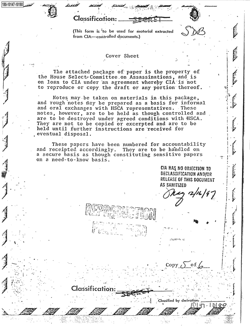 handle is hein.jfk/jfkarch51302 and id is 1 raw text is: 
(This form is :to be used for material extracted
from CIA--conitrolled documents.)


                        Cover  Sheet


      The attached  package of paper  is the property  of
 the House Selcct-Committee.on  Assassinations,  arid is
 on loan to CIA under  'an agreement whereby CIA is not
 to reproduce or  copy. the draft or any portion thereof.

      Notes may-be  taken on materials  in this package,
and  rough notes fitay be prepared as a basis for informal
and  oral exchanges  with HSCA representatives.   These
notes,  however, are  to be held  as though controlled  and
are  to be destroyed  under agreed  conditions with flSCA.
They  are not to be  copied or excerpted  and arc to  be
held  until further  instructions  are -received for
eventual  disposal.

     These  papers have  been numbered  for accountability
and receipted  accordingly.   They  are to be handled  on
a secure  basis as though  constituting  sensitive papers
on a need-to-know  basis.


       7-r~'


n                f


a.


CIA HAI NO OBJECTION TO
DECLASSIFICATION ANDIOR
RELEASE OF THIS DOCUMENT
AS SANITIZED


                                 Copy     of



Classification:

                              - Clossfied by derivotion:

                                             / to'


b8


Classification:


