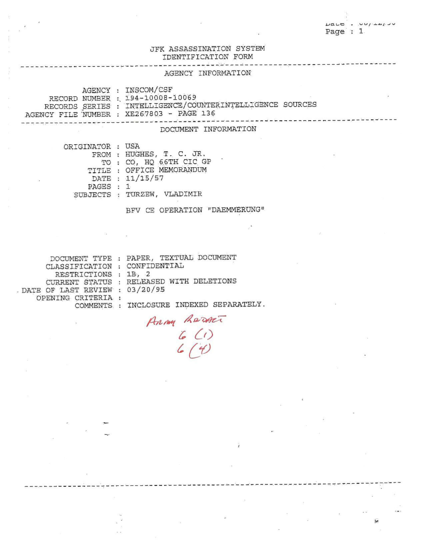 handle is hein.jfk/jfkarch51317 and id is 1 raw text is: 


Page : 1


JFK ASSASSINATION SYSTEM
   IDENTIFICATION FORM


AGENCY INFORMATION


            AGENCY
     RECORD NTMBER
     RECORDS SERIES
AGENCY FILE NUMBER


INSCOM/CSF
194-100.08-10069
INTELLIGENCE/COU'TERINTELLIGENCE  SOURCES
XE267803 - PAGE 136


DOCUMENT INFORMATION


OR:GINATOR
      FROM
        TO
     TITLE
     DATE
     PAGES
  SUBJECTS


USA
EUGHEZS, T. C. JR.
CO, HQ 66TH CIC GP
OFFICE MEMORANDUM
11/15/57
1
TURZEW, VLADIMIR


BYV CE OPERATION DAEMMERUNG


      DOCUMENT TYPE
      CLASSIFICATION
      RESTRICTIONS
      CURRENT STATUS
DATE OF LAST REVIEW
   OPENING CRITERIA
           COMMENTS.


PAPER, TEXTUAL DOCUMENT
CONFIDENTIAL
IB, 2
RELEASED WITH DELETIONS
03/20/95

INCLOSURE INDEXED SEPARATELY.


        ICU /3


