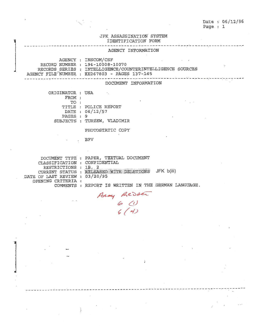 handle is hein.jfk/jfkarch51318 and id is 1 raw text is: 



Date : 06/12/96
Page.- 1


JFK ASSASSINATION SYSTEM
   IDENTIFICATION FORM


AGENCY INFORMATION


            AGENCY
     RECORD NUMBER
     RECORDS SERIES
AGENCY FILE-NUMBER.


INSCOM/CSF
194-10008-10070
INTELLIGENCE/COUNTERINTELLIGENCE  SOURCES
XE267803 - PAGES 237-145


DOCUMENT INFORMATION


ORIGINATOR : USA
      FROM :
        TO :
     TITLE   POLICE REPORT
     DATE    06/12/57
     PAGES   9
  SUBJECTS   TURZEW, VLADIMIR


PHOTOSTATIC COPY

BFV


      DOCUMENT TYPE
      CLASSIFICATION
      RESTRICTIONS.
      CURRENT STATUS
DATE OF LAST REVIEW
   OPENING CRITERIA
           COMMENTS


PAPER, TEXTUAL DOCUMENT
COMPIDENTIAL
1B, 2
RELEASED.WITH DELETIINS   JFK b(iii)
03/20/95

REPORT IS WRITTEN  IN THE .GERMAN LANGUAGE.


j


I


K-0


