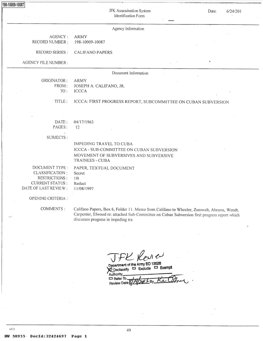 handle is hein.jfk/jfkarch51387 and id is 1 raw text is: 198-10009-10087
                                               JFK Assassination System
                                                  Identification Form


Date:   6/24/201


                                        Agency Information

            AGENCY: ARMY
    RECORD  NUMBER:    198-10009-10087

      RECORD  SERIES:  CALIFANO  PAPERS

AGENCY  FILE NUMBER:

                                        Document Information


ORIGINATOR:
      FROM:
        TO:


ARMY
JOSEPH A. CALIFANO, JR.
ICCCA


TITLE:   ICCCA: FIRST PROGRESS REPORT,  SUBCOMMITTEE   ON  CUBAN  SUBVERSION


DATE:
PAGES:


04/17/1963
12


SUBJECTS:


IMPEDING  TRAVEL  TO CUBA
ICCCA - SUB-COMMITTEE   ON CUBAN  SUBVERSION
MOVEMENT OF SUBVERSIVES AND SUBVERSIVE
TRAINEES  - CUBA


     DOCUMENT  TYPE:
     CLASSIFICATION:
       RESTRICTIONS:
    CURRENT  STATUS:
DATE OF LAST REVIEW:

   OPENING CRITERIA:


COMMENTS:


PAPER, TEXTUAL  DOCUMENT
Secret
IB
Redact
11/08/1997


Califano Papers, Box 6, Folder 11. Memo from Califano to Wheeler, Zumwalt, Abrams, Wendt,
Carpenter, Elwood re: attached Sub-Committee on Cuban Subversion first progress report which
discusses progress in impeding tra


Department of the Army EO 13526
  DedassOY r- Exclude C    Exempt
Authority
D Refer To
Review Datei    /B


  V9.1                                                49
HW  50955. Doeld:32424697 Page 1


