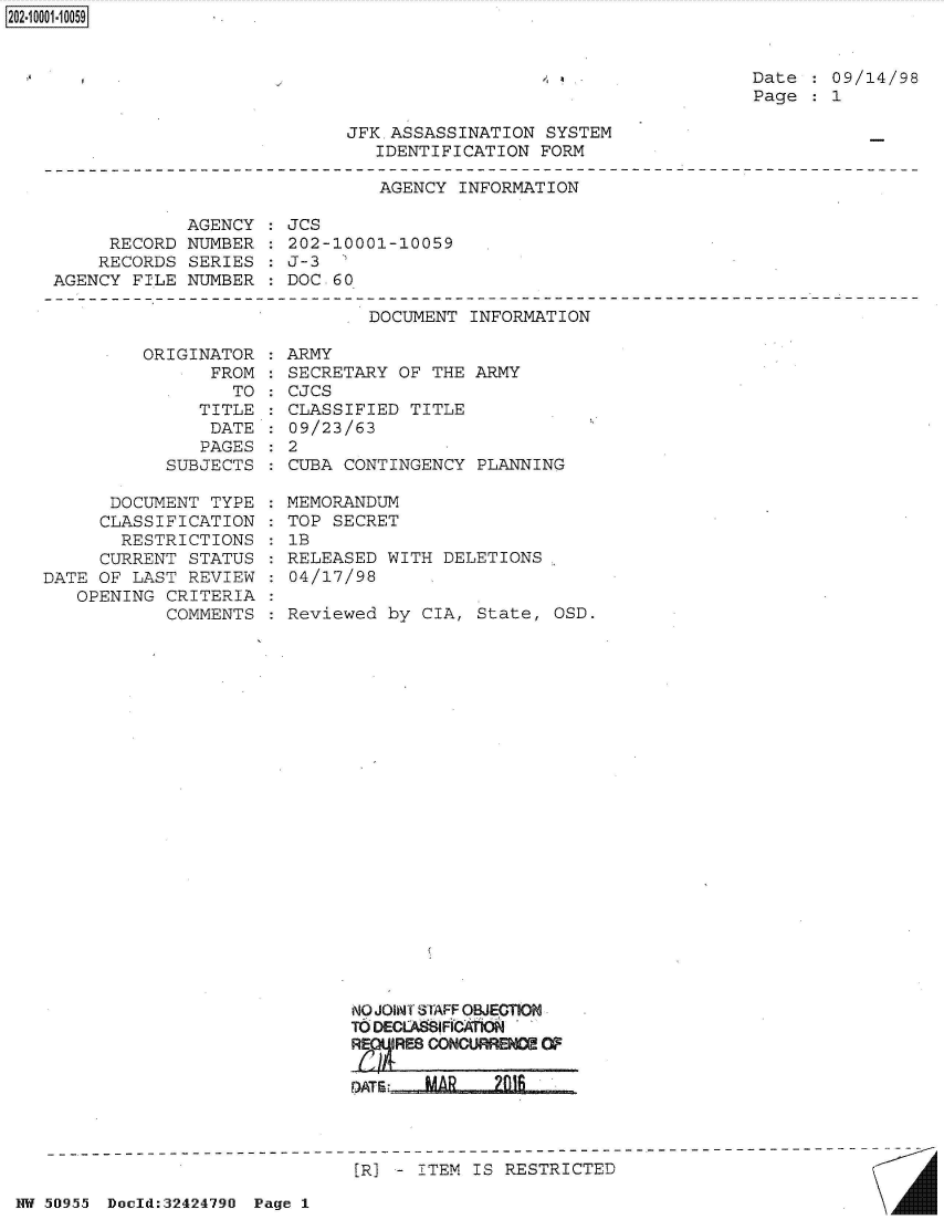 handle is hein.jfk/jfkarch51390 and id is 1 raw text is: 


, a


Date  : 09/14/98
Page  : 1


JFK.ASSASSINATION  SYSTEM
   IDENTIFICATION FORM


AGENCY  INFORMATION


             AGENCY
     RECORD  NUMBER
     RECORDS SERIES
AGENCY  FILE NUMBER


JCS
202-10001-10059
J-3  '
DOC. 60


DOCUMENT  INFORMATION


ORIGINAT
      FR


OR
OM
TO


   TITLE
   DATE
   PAGES
SUBJECTS


      DOCUMENT  TYPE
      CLASSIFICATION
      RESTRICTIONS
      CURRENT STATUS
DATE OF LAST  REVIEW
   OPENING  CRITERIA
            COMMENTS


: ARMY
: SECRETARY OF THE  ARMY
: CJCS
: CLASSIFIED TITLE
: 09/23/63
:2
  CUBA CONTINGENCY  PLANNING

  MEMORANDUM
  TOP SECRET
  1B
  RELEASED WITH DELETIONS
  04/17/98

  Reviewed by CIA,  State, OSD.


NO JOINT STAFF OBJECTION
TO DECLA IFICA'rk*
R  E

D)ATE: MA     21


[R] - ITEM IS RESTRICTED


NW 50i955~ Dauld:32424790 Page I


2O2~iOOO1~1OO59


A


