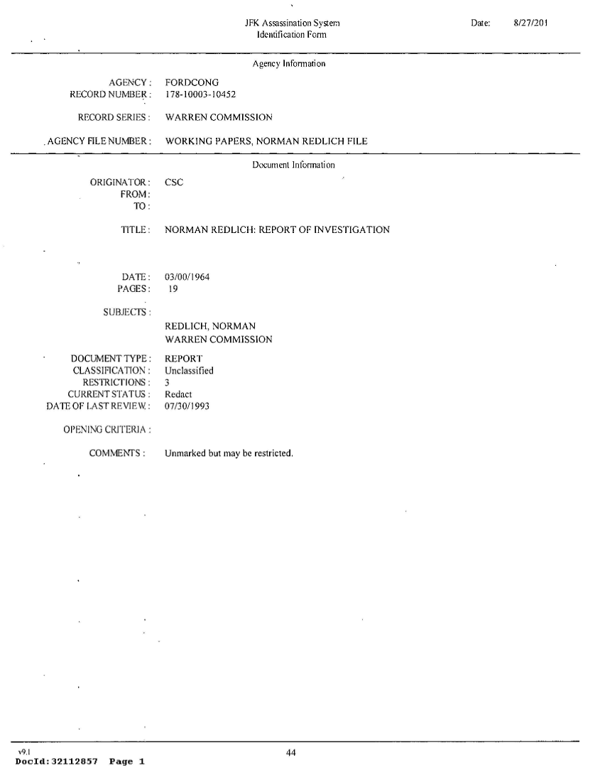 handle is hein.jfk/jfkarch51417 and id is 1 raw text is: 
JFK Assassination System
  Identification Form


Date:   8/27/20 1


                                       Agency Information

            AGENCY: FORDCONG
     RECORD NUMBER: 178-10003-10452

     RECORD   SERIES:  WARREN  COMMISSION

.AGENCY FILE NUMBER:   WORKING  PAPERS, NORMAN  REDLICH FILE

                                       Document Information


ORIGINATOR:
      FROM:
        TO:


CSC


TITLE:  NORMAN   REDLICH: REPORT OF INVESTIGATION


DATE:
PAGES:


03/00/1964
19


SUBJECTS:


REDLICH, NORMAN
WARREN  COMMISSION


    DOCUMENT  TYPE:
    CLASSIFICATION:
       RESTRICIONS:
    CURRENT STATUS:
DATE OF LAST REVIEW:

   OPENING CRITERIA:


COMMENTS:


Unmarked but may be restricted,


v9.1
DocId:32112857   Page  1


REPORT
Unclassified
3
Redact
07/30/1993


44


