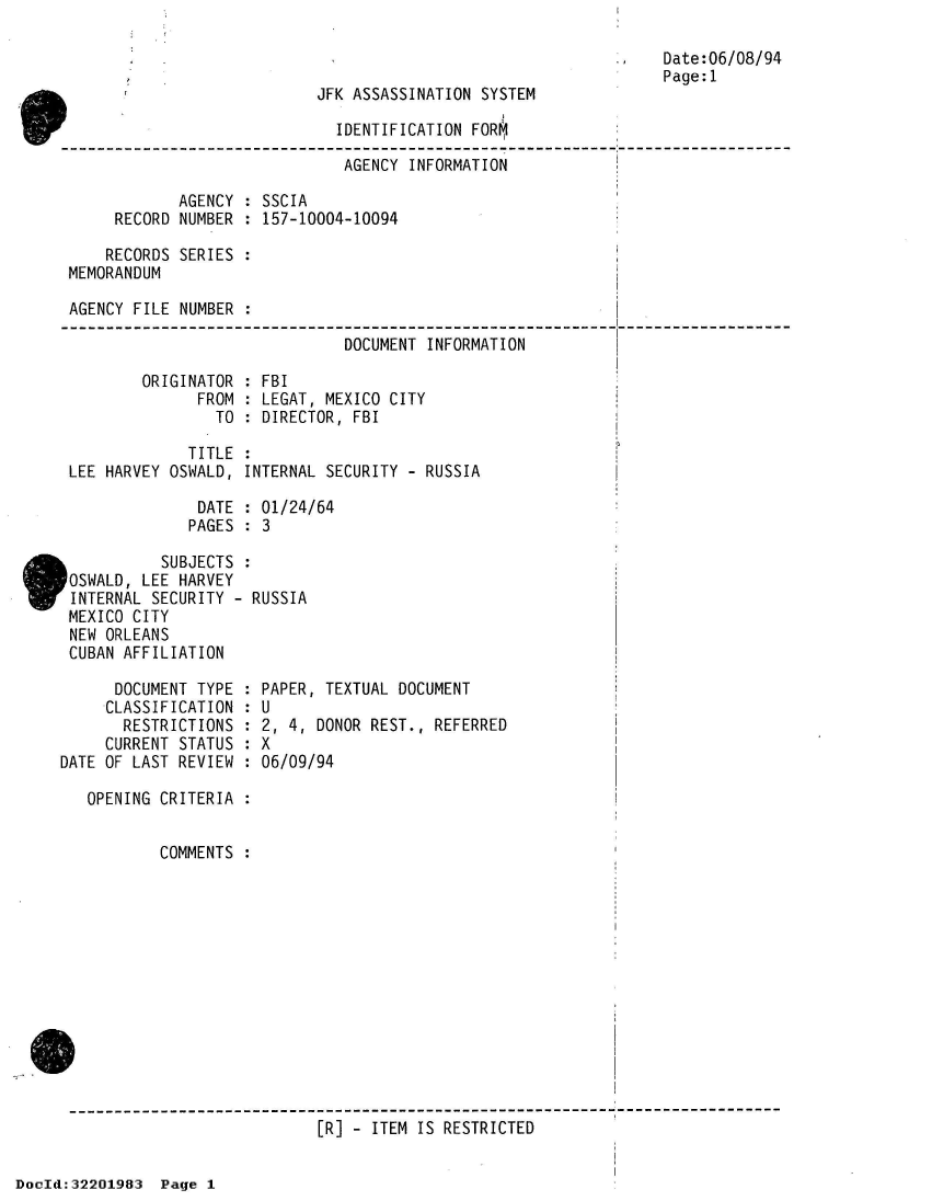handle is hein.jfk/jfkarch51556 and id is 1 raw text is: 



JFK ASSASSINATION SYSTEM


                        IDENTIFICATION FORM,

                        AGENCY  INFORMATION

       AGENCY : SSCIA
RECORD NUMBER : 157-10004-10094


    RECORDS SERIES :
MEMORANDUM

AGENCY FILE NUMBER :

                              DOCUMENT INFORMATION


ORIGINATOR :
      FROM :
        TO :


FBI
LEGAT, MEXICO CITY
DIRECTOR, FBI


Date:06/08/94
Page:1


             TITLE :
LEE HARVEY OSWALD, INTERNAL SECURITY - RUSSIA

              DATE : 01/24/64
              PAGES : 3


          SUBJECTS
OSWALD, LEE HARVEY
INTERNAL SECURITY - RUSSIA
MEXICO CITY
NEW ORLEANS
CUBAN AFFILIATION


      DOCUMENT TYPE
      CLASSIFICATION
      RESTRICTIONS
      CURRENT STATUS
DATE OF LAST REVIEW


PAPER, TEXTUAL DOCUMENT
U
2, 4, DONOR REST., REFERRED
X
06/09/94


OPENING CRITERIA


        COMMENTS














                         [R] - ITEM IS RESTRICTED


DocId:32201983  Page 1


