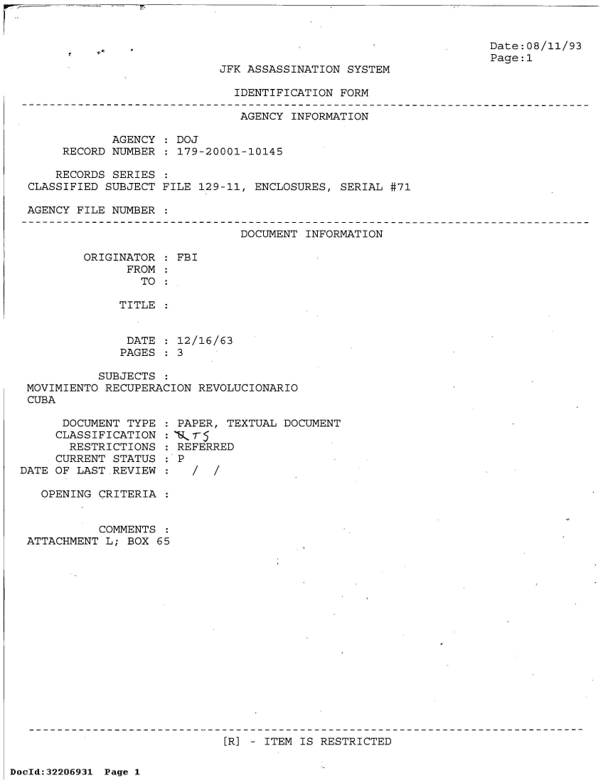 handle is hein.jfk/jfkarch51576 and id is 1 raw text is: 


                                                                  Date:08/11/93
                                                                  Page:1
                           JFK ASSASSINATION SYSTEM

                             IDENTIFICATION FORM

                             AGENCY  INFORMATION

            AGENCY   DOJ
     RECORD NUMBER   179-20001-10145

     RECORDS SERIES
CLASSIFIED SUBJECT FILE 129-11, ENCLOSURES, SERIAL #71

AGENCY FILE NUMBER


DOCUMENT INFORMATION


ORIGINATOR   FBI
      FROM
        TO

     TITLE


     DATE    12/16/63
     PAGES   3


           SUBJECTS  :
 MOVIMIENTO RECUPERACION REVOLUCIONARIO
 CUBA

      DOCUMENT TYPE  : PAPER, TEXTUAL DOCUMENT
      CLASSIFICATION :T6-r
      RESTRICTIONS   : REFERRED
      CURRENT STATUS : P
DATE OF LAST.REVIEW  :

   OPENING CRITERIA  :


           COMMENTS  :
 ATTACHMENT L; BOX 65


[R] - ITEM IS RESTRICTED


DocId:32206931 Page 1


