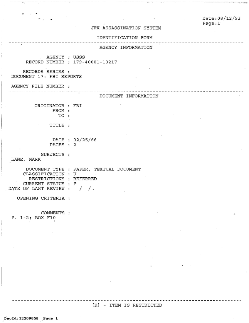 handle is hein.jfk/jfkarch51583 and id is 1 raw text is: 

C  - -~


Date:08/12/93
Page:1


JFK ASSASSINATION SYSTEM


IDENTIFICATION FORM


                              AGENCY  INFORMATION

            AGENCY  : USSS
     RECORD NUMBER  : 179-40001-10217

     RECORDS SERIES :
DOCUMENT 17: FBI REPORTS

AGENCY FILE NUMBER  :


DOCUMENT INFORMATION


ORIGINATOR
      FROM


: FBI


TO :


TITLE


DATE  :
PAGES :


           SUBJECTS
 LANE, MARK

      DOCUMENT TYPE
      CLASSIFICATION
      RESTRICTIONS
      CURRENT STATUS
DATE OF LAST REVIEW

   OPENING CRITERIA


           COMMENTS
 P. 1-2; BOX F10


02/25/66
2


PAPER, TEXTUAL DOCUMENT
U
REFERRED
P
  /  / ,


[R] - ITEM IS RESTRICTED


DocId:32209858 Page 1


