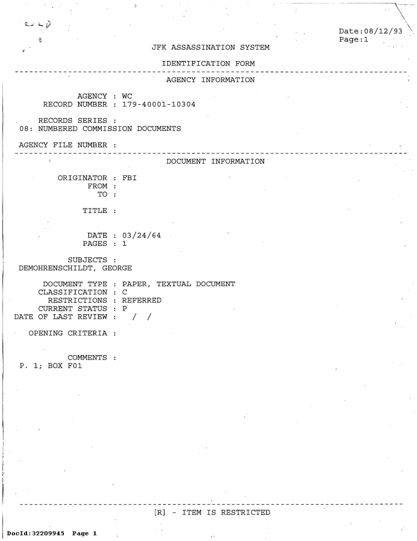 handle is hein.jfk/jfkarch51584 and id is 1 raw text is: 


Date:08/12/93
Page:1


JFK ASSASSINATION SYSTEM

  IDENTIFICATION FORM


                               AGENCY INFORMATION

            AGENCY  : WC
     RECORD NUMBER  : 179-40001-10304

     RECORDS SERIES :
08: NUMBERED COMMISSION  DOCUMENTS

AGENCY FILE NUMBER  :


DOCUMENT INFORMATION


ORIGINATOR  : FBI
      FROM
        TO

     TITLE


     DATE    03/24/64
     PAGES  : 1


          SUBJECTS  :
DEMOHRENSCHILDT, GEORGE


      DOCUMENT TYPE
      CLASSIFICATION
      RESTRICTIONS
      CURRENT STATUS
DATE OF LAST REVIEW

   OPENING CRITERIA


           COMMENTS
 P. 1; BOX FO1


  PAPER, TEXTUAL DOCUMENT
:C
  REFERRED
:P
  :/   /


IR] - ITEM IS RESTRICTED


DocId:32209945 Page 1


