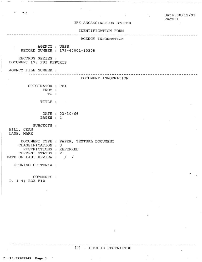 handle is hein.jfk/jfkarch51585 and id is 1 raw text is: 


Date:08/12/93
Page:1


JFK ASSASSINATION SYSTEM


IDENTIFICATION FORM


                              AGENCY  INFORMATION

            AGENCY  : USSS
     RECORD NUMBER  : 179-40001-10308

     RECORDS SERIES :
DOCUMENT 17: FBI REPORTS

AGENCY FILE NUMBER  :


DOCUMENT INFORMATION


ORIGINATOR
      FROM
        TO


TITLE


DATE
PAGES


           SUBJECTS
 HILL, JEAN
 LANE, MARK

      DOCUMENT TYPE
      CLASSIFICATION
      RESTRICTIONS
      CURRENT STATUS
DATE OF LAST REVIEW

   OPENING CRITERIA  :


           COMMENTS  :
 P. 1-4; BOX F10


: FBI


03/30/66
4


PAPER, TEXTUAL DOCUMENT
U
REFERRED
P
  /  /


[R] - ITEM IS RESTRICTED


DocId:32209949 Page 1


