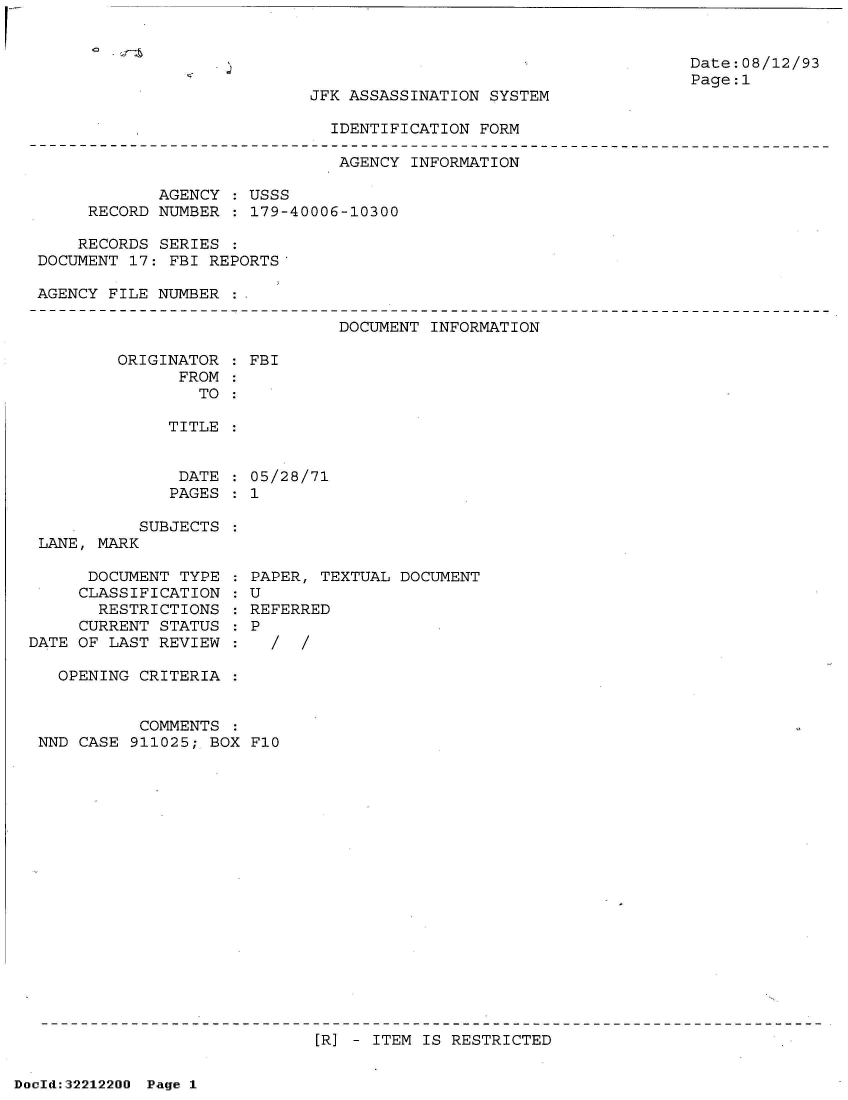handle is hein.jfk/jfkarch51590 and id is 1 raw text is: 


Date:08/12/93
Page:1


JFK ASSASSINATION SYSTEM


IDENTIFICATION FORM


                              AGENCY  INFORMATION

            AGENCY   USSS
     RECORD NUMBER  : 179-40006-10300

     RECORDS SERIES
DOCUMENT 17: FBI REPORTS'

AGENCY FILE NUMBER


DOCUMENT INFORMATION


ORIGINATOR
      FROM
        TO


TITLE


DATE
PAGES


           SUBJECTS
 LANE, MARK

      DOCUMENT TYPE
      CLASSIFICATION
      RESTRICTIONS
      CURRENT STATUS
DATE OF LAST REVIEW


: FBI


  05/28/71
:1


PAPER, TEXTUAL DOCUMENT
U
REFERRED
P
  //


  OPENING CRITERIA  :


          COMMENTS  :
NND CASE 911025; BOX F10


[R] - ITEM IS RESTRICTED


DocId:32212200 Page 1


