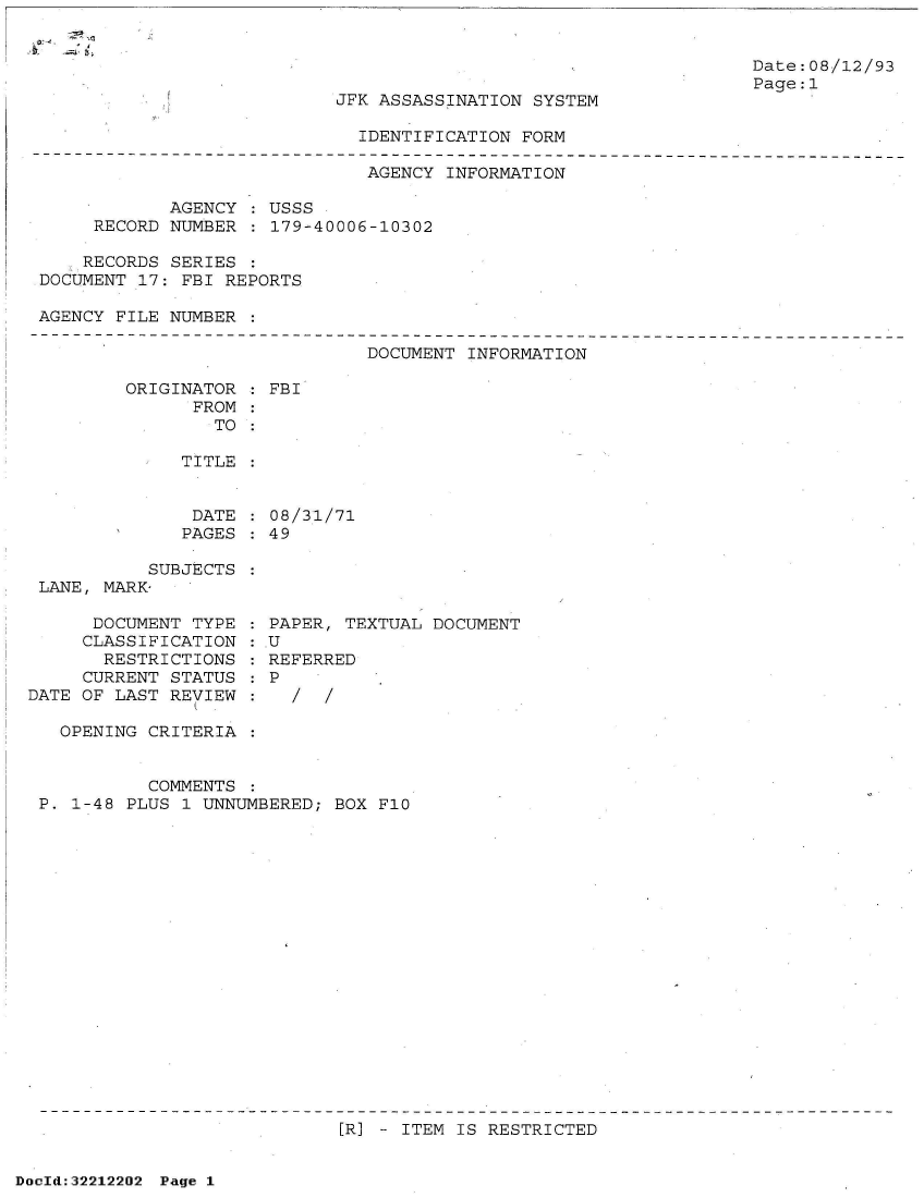 handle is hein.jfk/jfkarch51591 and id is 1 raw text is: 




JFK ASSASSINATION SYSTEM


Date:08/12/93
Page:1


IDENTIFICATION FORM


                              AGENCY  INFORMATION

            AGENCY  : USSS
     RECORD NUMBER  : 179-40006-10302

     RECORDS SERIES
DOCUMENT 17: FBI REPORTS

AGENCY FILE NUMBER


DOCUMENT INFORMATION


ORIGINATOR
      FROM


: FBI


   TO

TITLE


DATE  : 08/31/71
PAGES : 49


           SUBJECTS
 LANE, MARK-

      DOCUMENT TYPE
      CLASSIFICATION
      RESTRICTIONS
      CURRENT STATUS
DATE OF LAST REVIEW

   OPENING CRITERIA


PAPER, TEXTUAL DOCUMENT
U
REFERRED
P
  /  /


          COMMENTS  :
P. 1-48 PLUS 1 UNNUMBERED; BOX F10



















                            [R] - ITEM IS RESTRICTED


DocId:32212202 Page 1


