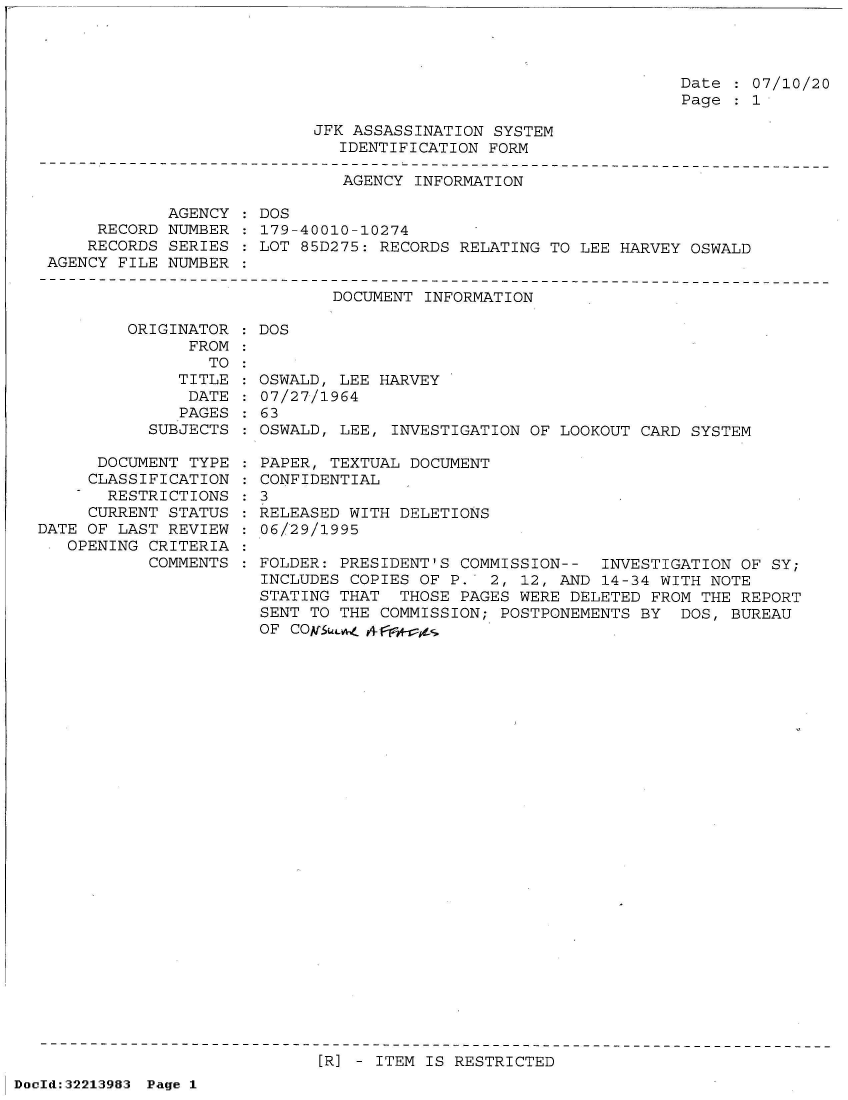 handle is hein.jfk/jfkarch51592 and id is 1 raw text is: 




Date : 07/10/20
Page   1


JFK ASSASSINATION SYSTEM
   IDENTIFICATION FORM


                              AGENCY INFORMATION

            AGENCY  : DOS
     RECORD NUMBER    179-40010-10274
     RECORDS SERIES  LOT  85D275: RECORDS RELATING TO LEE HARVEY OSWALD
AGENCY FILE NUMBER


DOCUMENT INFORMATION


ORIGINATOR
      FROM


      TO
   TITLE
   DATE
   PAGES
SUBJECTS


      DOCUMENT TYPE
      CLASSIFICATION
      RESTRICTIONS
      CURRENT STATUS
DATE OF LAST REVIEW
   OPENING CRITERIA
           COMMENTS


: DOS


OSWALD, LEE HARVEY
07/27/1964
63
OSWALD, LEE, INVESTIGATION OF LOOKOUT CARD  SYSTEM


  PAPER, TEXTUAL DOCUMENT
  CONFIDENTIAL
:3
  RELEASED WITH DELETIONS
  06/29/1995

  FOLDER: PRESIDENT'S COMMISSION--  INVESTIGATION OF SY;
  INCLUDES COPIES OF P.  2, 12, AND 14-34 WITH NOTE
  STATING THAT  THOSE PAGES WERE DELETED FROM THE REPORT
  SENT TO THE COMMISSION; POSTPONEMENTS BY  DOS, BUREAU
  OF COA[S;L4_


[R] - ITEM IS RESTRICTED


DocId:32213983 Page 1


