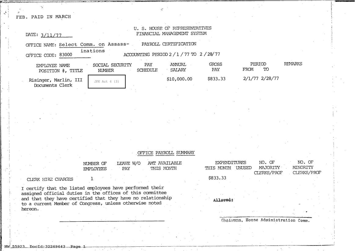 handle is hein.jfk/jfkarch51749 and id is 1 raw text is: 


FEB.  PAID  IN MARCH


DATE: 3/11/77.

OFFICE NAME: Select  Comm.  on  Assas
                     inations
OFFICE CODE: 83000


   EMPLOYEE NAME
   POSITION  #, TITLE

Risinger, Marlin, III
  Documents Clerk


SOCIAL SECURITY
  NUMBER

  JFK Act 6 (3)


    U. S. HOUSE OF REPRESENTATIVES
    FINANCIAL  MANAGEMENT SYSTEM

s- .PAYROLL CERTIFICATION

ACCOUNTING PERIOD2/1/77   TO  2 /28/77


   PAY
SCHEDULE


SALARY


$10,000.00


GROSS
  PAY

$833.33


   PERIOD
FROM    TO


2/1/77 2/28/77


OFFICE PAYROLL SUMMARY


NUMBER OF
EMPLOYEES


CLERK HIRE CHARGES


1


LEAVE W/O
  PAY


AMT AVAILABLE
THIS  MONTH


    EXPENDITURES
THIS MONTH  UNUSED


  NO. OF
  MAJORITY
CLERKS/PROF


  NO. OF
MINORITY
CLERKS/PROF


$833.33


I certify that the listed employees have performed their
assigned official duties in the offices of this coimittee
and that they have certified that they have no relationship
to a current Member of Congress, unless otherwise noted
hereon.


Alloweds


rhairmia, House Administration Comm.


~5a23.ion~d32.2& 6- --I ge--


REMARKS


