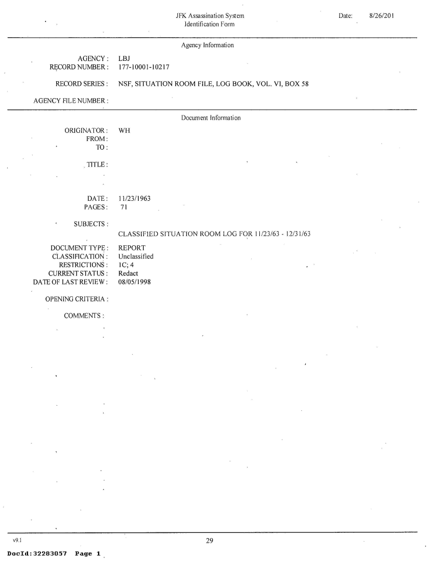 handle is hein.jfk/jfkarch51775 and id is 1 raw text is: 
JFK Assassination System
  Identification Form


Date:   8/26/201


                                        Agency Information

            AGENCY: LBJ
    RECORD  NUMBER:    177-10001-10217

      RECORD SERIES:   NSF, SITUATION ROOM  FILE, LOG BOOK, VOL. VI, BOX 58

AGENCY  FILE NUMBER:

                                        Document Information


ORIGINATOR:
      FROM:
        TO:

      TITLE:


DATE:
PAGES:


WH


11/23/1963
71


SUBJECTS:


     DOCUMENT  TYPE:
     CLASSIFICATION:
       RESTRICTIONS:
    CURRENT  STATUS:
DATE OF LAST REVIEW:

   OPENING CRITERIA:

        COMMENTS:


CLASSIFIED SITUATION  ROOM  LOG FOR  11/23/63 - 12/31/63

REPORT
Unclassified
IC; 4
Redact
08/05/1998


v9.1                                                29


DocId:32283057 Page 1


