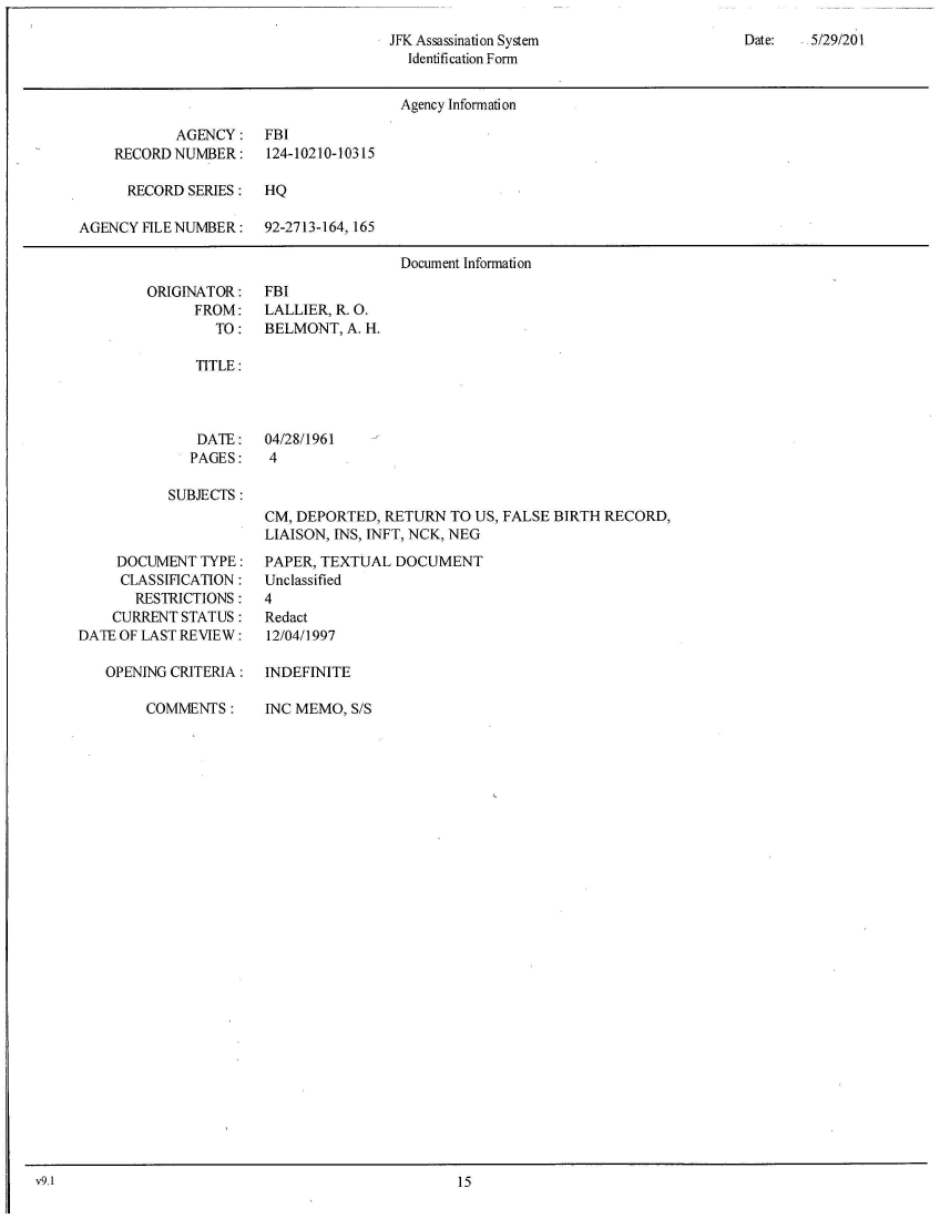 handle is hein.jfk/jfkarch52184 and id is 1 raw text is: 
JFK Assassination System
  Identification Form


Date:   5/29/201


                                       Agency Information

            AGENCY:   FBI
    RECORD NUMBER:     124-10210-10315

      RECORD SERIES:  HQ

AGENCY  FILE NUMBER:  92-2713-164, 165

                                       Document Information


ORIGINATOR:
      FROM:
        TO:


FBI
LALLIER, R. 0.
BELMONT,  A. H.


TITLE:


DATE:
PAGES:


04/28/1961
4


SUBJECTS :


     DOCUMENT  TYPE:
     CLASSIFICATION:
       RESTRICTIONS:
    CURRENT STATUS:
DATE OF LAST REVIEW:

   OPENING CRITERIA:


CM, DEPORTED, RETURN  TO US, FALSE BIRTH RECORD,
LIAISON, INS, INFT, NCK, NEG

PAPER, TEXTUAL  DOCUMENT
Unclassified
4
Redact
12/04/1997

INDEFINITE


COMMENTS:


INC MEMO, S/S


v9.1                                               15


