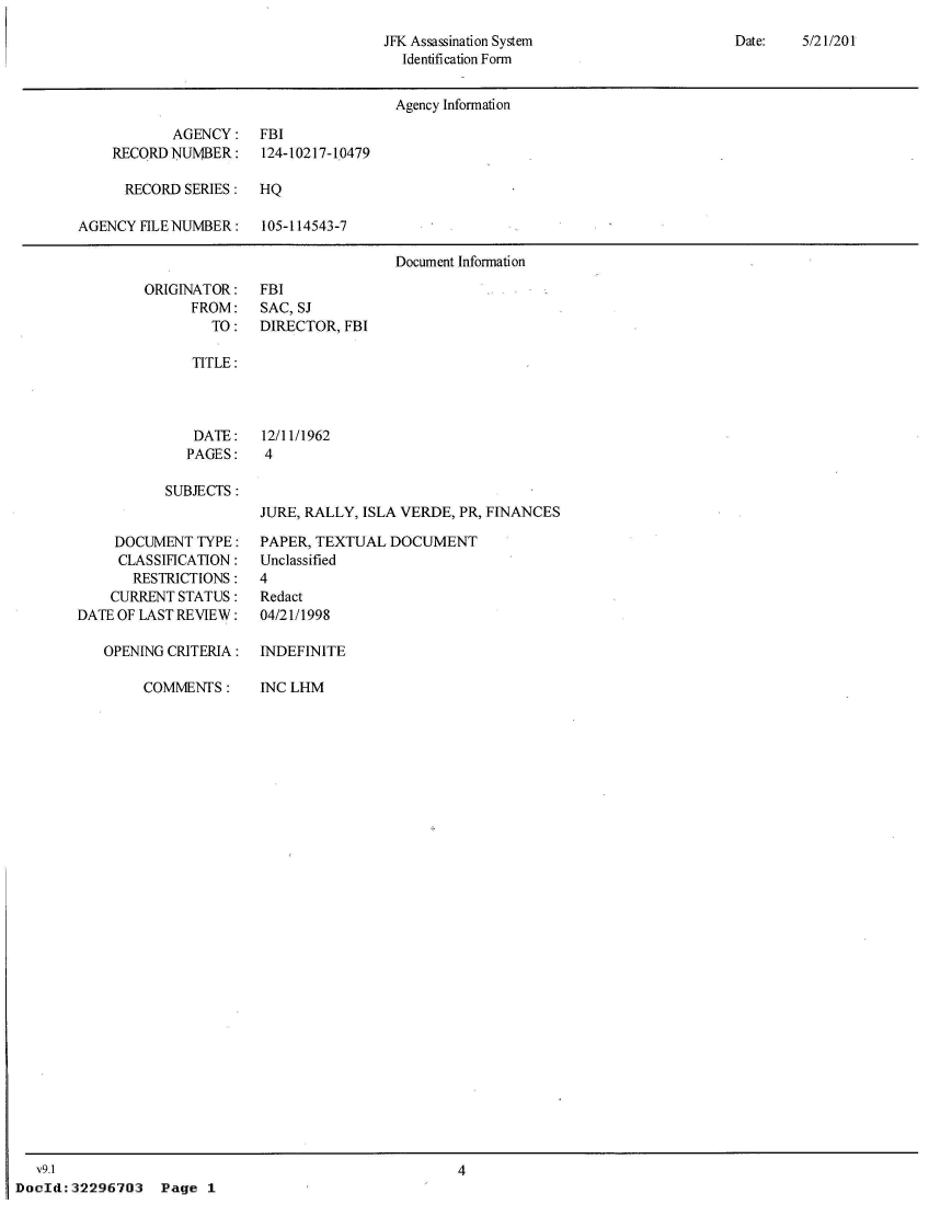 handle is hein.jfk/jfkarch52389 and id is 1 raw text is: 
JFK Assassination System
  Identification Form


Date:   5/21/201


                                       Agency Information

            AGENCY:   FBI
    RECORD NUMBER:     124-10217-10479

      RECORD SERIES:  HQ

AGENCY  FILE NUMBER:   105-114543-7

                                       Document Information


ORIGINATOR:
      FROM:
        TO:


FBI
SAC, SJ
DIRECTOR, FBI


TITLE:


DATE:
PAGES:


12/11/1962
4


SUBJECTS:


JURE, RALLY, ISLA VERDE, PR, FINANCES


     DOCUMENT  TYPE:
     CLASSIFICATION:
       RESTRICTIONS:
    CURRENT STATUS:
DATE OF LAST REVIEW:

   OPENING CRITERIA:


COMMENTS:


PAPER, TEXTUAL  DOCUMENT
Unclassified
4
Redact
04/21/1998

INDEFINITE


INC LHM


   v9.1
DocId:32296703 Page 1


4


