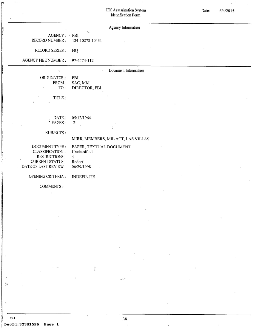 handle is hein.jfk/jfkarch52605 and id is 1 raw text is: 
JFK Assassination System
  Identification Form


Date:   6/4/2015


                                       Agency Information

           AGENCY: FBI
    RECORD NUMBER:    124-10278-10431

      RECORD SERIES:  HQ

AGENCY HLE NUMBER:    97-4474-112

                                       Document Information


ORIGINATOR:
      FROM:
        TO:


FBI
SAC, MM
DIRECTOR, FBI


TITLE:


   DATE:
 'PAGES:

SUBJECTS :


05/12/1964
2


MIRR, MEMBERS,  MIL ACT, LAS VILLAS


     DOCUMENT  TYPE:
     CLASSIHCATION:
       RESTRICTIONS:
    CURRENT STATUS:
DATE OF LAST REVIEW:

   OPENING CRITERIA:


PAPER, TEXTUAL  DOCUMENT
Unclassified
4
Redact
06/29/1998

INDEFINITE


COMMENTS:


   V9.1I
Dodd:  32301596


38


Page  1


