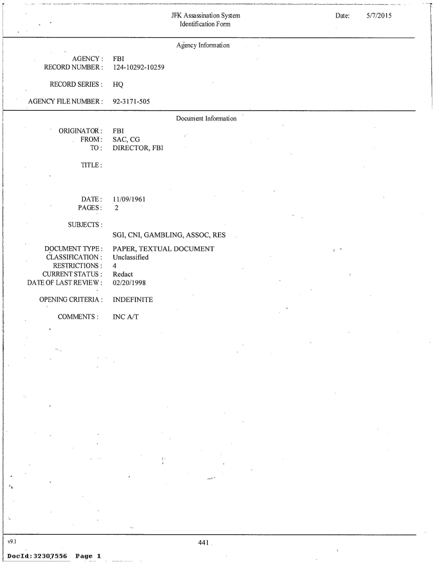 handle is hein.jfk/jfkarch52888 and id is 1 raw text is: 
JFK Assassination System
  Identification Form


Date:   5/7/2015


                                       Agency Information

            AGENCY:   FBI
    RECORD NUMBER:     124-10292-10259

      RECORD SERIES:  HQ

AGENCY  FILE NUMBER:  92-3171-505

                                       Document Information


ORIGINATOR:
      FROM:
        TO:


FBI
SAC, CG
DIRECTOR, FBI


TITLE:


DATE:
PAGES:


11/09/1961
2


SUBJECTS:


    DOCUMENT   TYPE:
    CLASSIFICATION:
       RESTRICTIONS:
    CURRENT STATUS:
DATE OF LAST REVIEW:

   OPENING CRITERIA:

        COMMENTS:


SGI, CNI, GAMBLING, ASSOC, RES

PAPER, TEXTUAL  DOCUMENT
Unclassified
4
Redact
02/20/1998

INDEFINITE


INC A/T


v9.1                                              441.

DocId:32307556 Page 1


