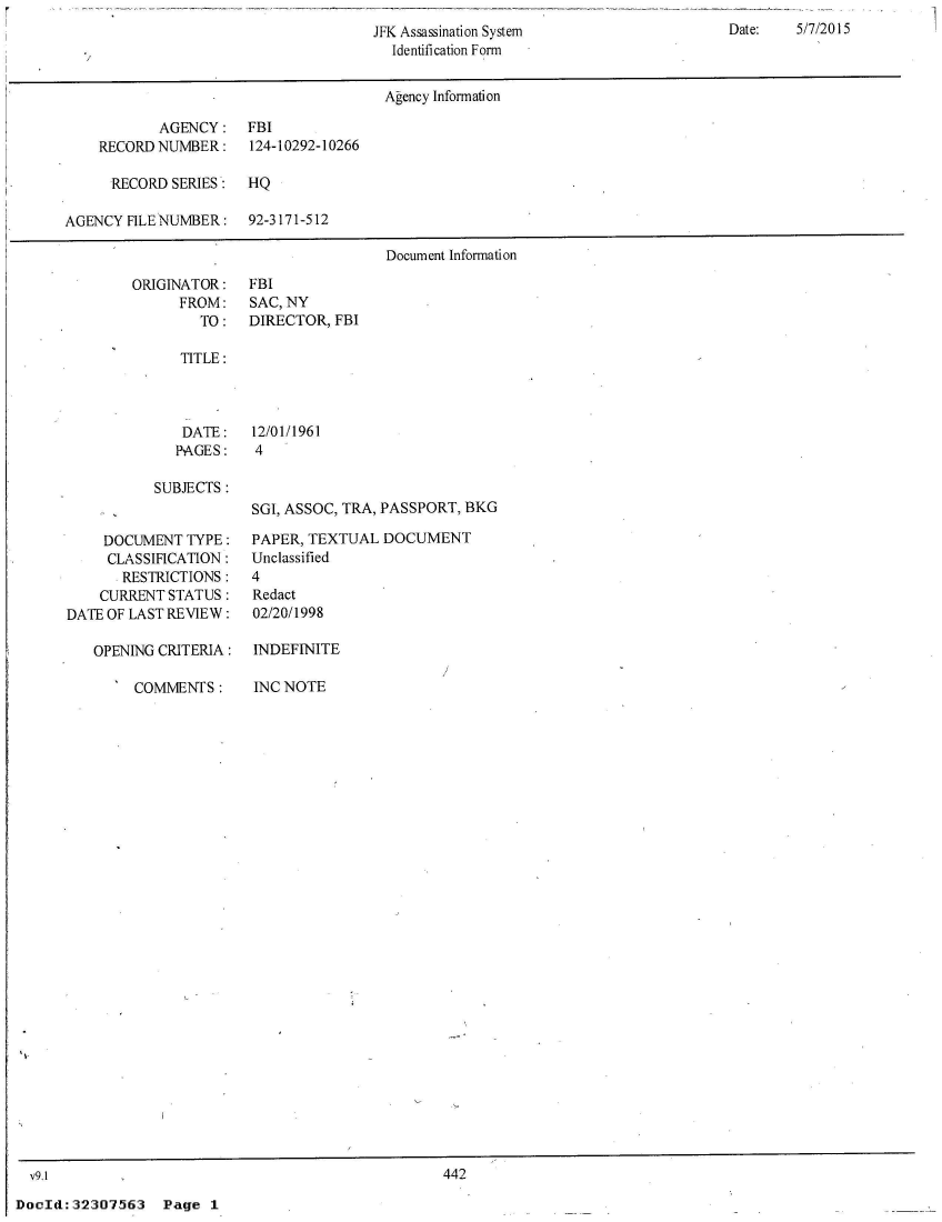 handle is hein.jfk/jfkarch52889 and id is 1 raw text is: 

                                        Identification Form


                                        Agency Information

           AGENCY:    FBI
    RECORD NUMBER:    124-10292-10266

      RECORD SERIES:  HQ

AGENCY  FILE NUMBER:  92-3171-512

                                       Document Information


ORIGINATOR:
      FROM:
        TO:


FBI
SAC, NY
DIRECTOR, FBI


TITLE:


DATE:
PAGES:


12/01/1961
4


SUBJECTS :


    DOCUMENT   TYPE:
    CLASSIFICATION:
       RESTRICTIONS:
    CURRENT STATUS:
DATE OF LAST REVIEW:

   OPENING CRITERIA:


SGI, ASSOC, TRA, PASSPORT, BKG

PAPER, TEXTUAL  DOCUMENT
Unclassified
4
Redact
02/20/1998

INDEFINITE


I COMMENTS:


INC NOTE


v91                                               442


DocId:32307563 Page 1


Date:   5/7/2015


JFK Assassination System


