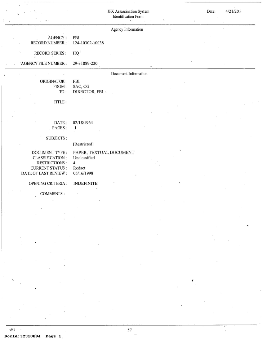 handle is hein.jfk/jfkarch53020 and id is 1 raw text is: 
JFK Assassination System
  Identification Form


Date:   4/21/201


                                        Agency Information

            AGENCY:    FBI
    RECORD  NUMBER:    124-10302-10038

      RECORD SERIES:   HQ'

AGENCY  FILE NUMBER:   29-31889-220

                                        Document Information


ORIGINATOR:
      FROM:
        TO:


FBI
SAC, CG
DIRECTOR,  FBI


TITLE:


    DATE:   02/18/1964
 * PAGES: 1

SUBJECTS:
            [Restricted]


     DOCUMENT  TYPE:
     CLASSIFICATION:
       RESTRICTIONS:
    CURRENT  STATUS:
DATE OF LAST REVIEW:

   OPENING CRITERIA:


PAPER, TEXTUAL  DOCUMENT
Unclassified
4
Redact
05/16/1998

INDEFINITE


COMMENTS:


r


  v9.1
DocId:32310094 Page 1


57


