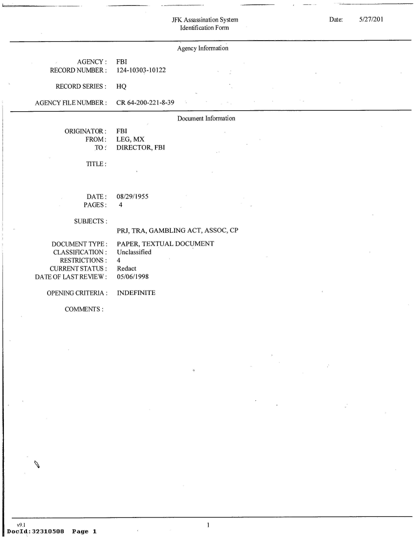 handle is hein.jfk/jfkarch53031 and id is 1 raw text is: 

JFK Assassination System
  Identification Form


                                       Agency Information

           AGENCY: FBI
    RECORD NUMBER:    124-10303-10122

      RECORD SERIES:  HQ

AGENCY FILE NUMBER:   CR 64-200-221-8-39

                                       Document Information


ORIGINATOR:
      FROM:
        TO :


FBI
LEG, MX
DIRECTOR, FBI


TITLE:


DATE:
PAGES:


08/29/1955
4


SUBJECTS :


     DOCUMENT  TYPE:
     CLASSIFICATION:
       RESTRICTIONS:
    CURRENT STATUS:
DATE OF LAST REVIEW:

   OPENING CRITERIA:


PRJ, TRA, GAMBLING ACT, ASSOC, CP

PAPER, TEXTUAL  DOCUMENT
Unclassified
4
Redact
05/06/1998

INDEFINITE


                COMMENTS:





























   v9.1
DocId:32310508 Page 1


Date:   5/27/201


I


