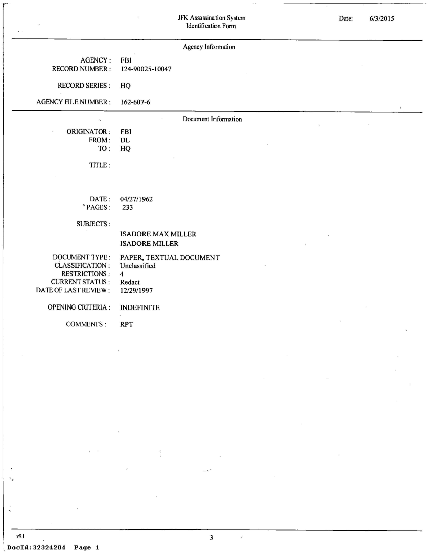 handle is hein.jfk/jfkarch53278 and id is 1 raw text is: 
JFK Assassination System
  Identification Form


Date:   6/3/2015


                                       Agency Information

            AGENCY: FBI
    RECORD  NUMBER:    124-90025-10047

      RECORD SERIES:   HQ

AGENCY  FILE NUMBER:   162-607-6

                                       Document Information


ORIGINATOR:
      FROM:
        TO:


FBI
DL
HQ


   TITLE:



   DATE: 04/27/1962
   'PAGES:  233

SUBJECTS:
            ISADORE MAX  MILLER
            ISADORE MILLER


     DOCUMENT  TYPE:
     CLASSIFICATION:
       RESTRICTIONS:
    CURRENT STATUS:
DATE OF LAST REVIEW:

   OPENING CRITERIA:


COMMENTS:


PAPER, TEXTUAL  DOCUMENT
Unclassified
4
Redact
12/29/1997

INDEFINITE


RPT


  v9.1
DocId: 32324204


3


Page  1


