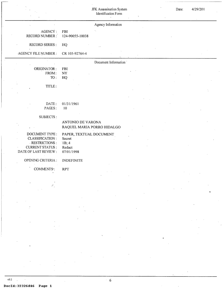 handle is hein.jfk/jfkarch53341 and id is 1 raw text is: 
JFK Assassination System
  Identification Form


Date:   4/29/201


                                      Agency Information

           AGENCY:    FBI
    RECORD NUMBER:    124-90055-10038

      RECORD SERIES:  HQ

AGENCY  FILE NUMBER:  CR 105-92764-4

                                      Document Information


ORIGINATOR:
      FROM:
        TO:


FBI
NY
HQ


TITLE:



DATE: 01/31/1961
PAGES:    10


SUBJECTS :


     DOCUMENT  TYPE:
     CLASSIFICATION:
     . RESTRICTIONS:
     CURRENT STATUS:
DATE OF LAST REVIEW:

   OPENING CRITERIA:

        COMMENTS-:


ANTONIO  DE VARONA
RAQUEL  MARIA PORRO  HIDALGO

PAPER, TEXTUAL  DOCUMENT
Secret
IB; 4
Redact
07/01/1998

INDEFINITE

RPT


  V9.1
Dodd:  323264'46


6


Page  1


