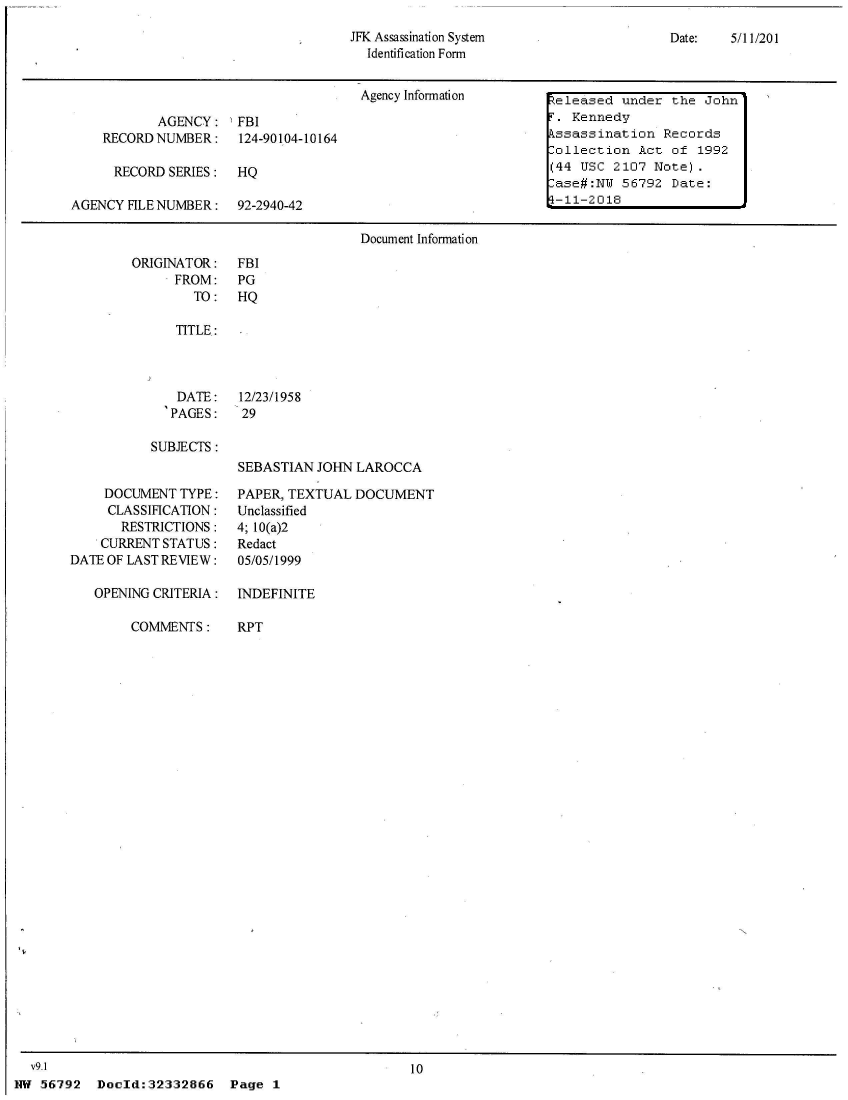 handle is hein.jfk/jfkarch53489 and id is 1 raw text is: 
JFK Assassination System
  Identification Form


Date:   5/11/201


                                       Agency Information       Zeleased under  the  John

            AGENCY:   FBI                                       T. Kennedy
    RECORD NUMBER: 124-90104-10164                              kssassination  Records
                                                                Collection  Act of  1992
      RECORD SERIES:  HQ                                        (44 USC 2107  Note).
                                                                 ase#:NU 56792  Date:
AGENCY  FILE NUMBER:  92-2940-42                               1-11-2018

                                       Document Information


ORIGINATOR:
      FROM:
        TO:


FBI
PG
HQ


   TITLE:



   DATE:    12/23/1958
   PAGES:   29

SUBJECTS:
            SEBASTIAN JOHN LAROCCA


     DOCUMENT  TYPE:
     CLASSIFICATION:
       RESTRICTIONS:
    CURRENT STATUS:
DATE OF LAST REVIEW:

   OPENING CRITERIA:

        COMMENTS:


PAPER, TEXTUAL  DOCUMENT
Unclassified
4; 10(a)2
Redact
05/05/1999

INDEFINITE

RPT


10


Doold:32332866 Page 1


  V9.1
NW 56792


