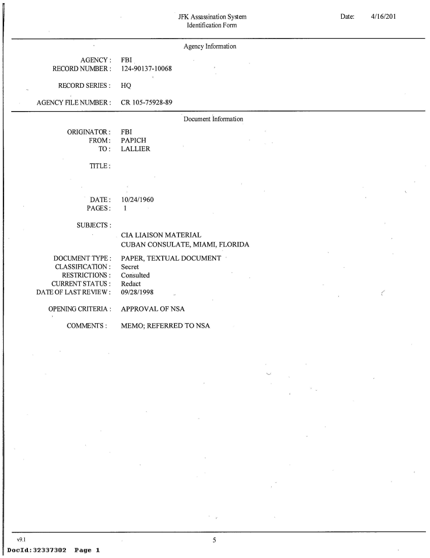 handle is hein.jfk/jfkarch53541 and id is 1 raw text is: 
Date:   4/16/201


JFK Assassination System
  Identification Form


                                      Agency Information

           AGENCY: FBI
    RECORD NUMBER:    124-90137-10068

      RECORD SERIES:  HQ

AGENCY FILE NUMBER:   CR 105-75928-89

                                      Document Information


ORIGINATOR:
      FROM:
        TO:


FBI
PAPICH
LALLIER


TITLE:


DATE:
PAGES:


10/24/1960
1


SUBJECTS :


CIA LIAISON MATERIAL
CUBAN  CONSULATE,  MIAMI, FLORIDA


    DOCUMENT  TYPE:
    CLASSIFICATION:
       RESTRICTIONS:
    CURRENT STATUS:
DATE OF LAST REVIEW:

   OPENING CRITERIA:

        COMMENTS:


PAPER, TEXTUAL  DOCUMENT
Secret
Consulted
Redact
09/28/1998

APPROVAL  OF NSA

MEMO;  REFERRED  TO NSA


   v9.1
DocId: 32337302


5


Page  1


