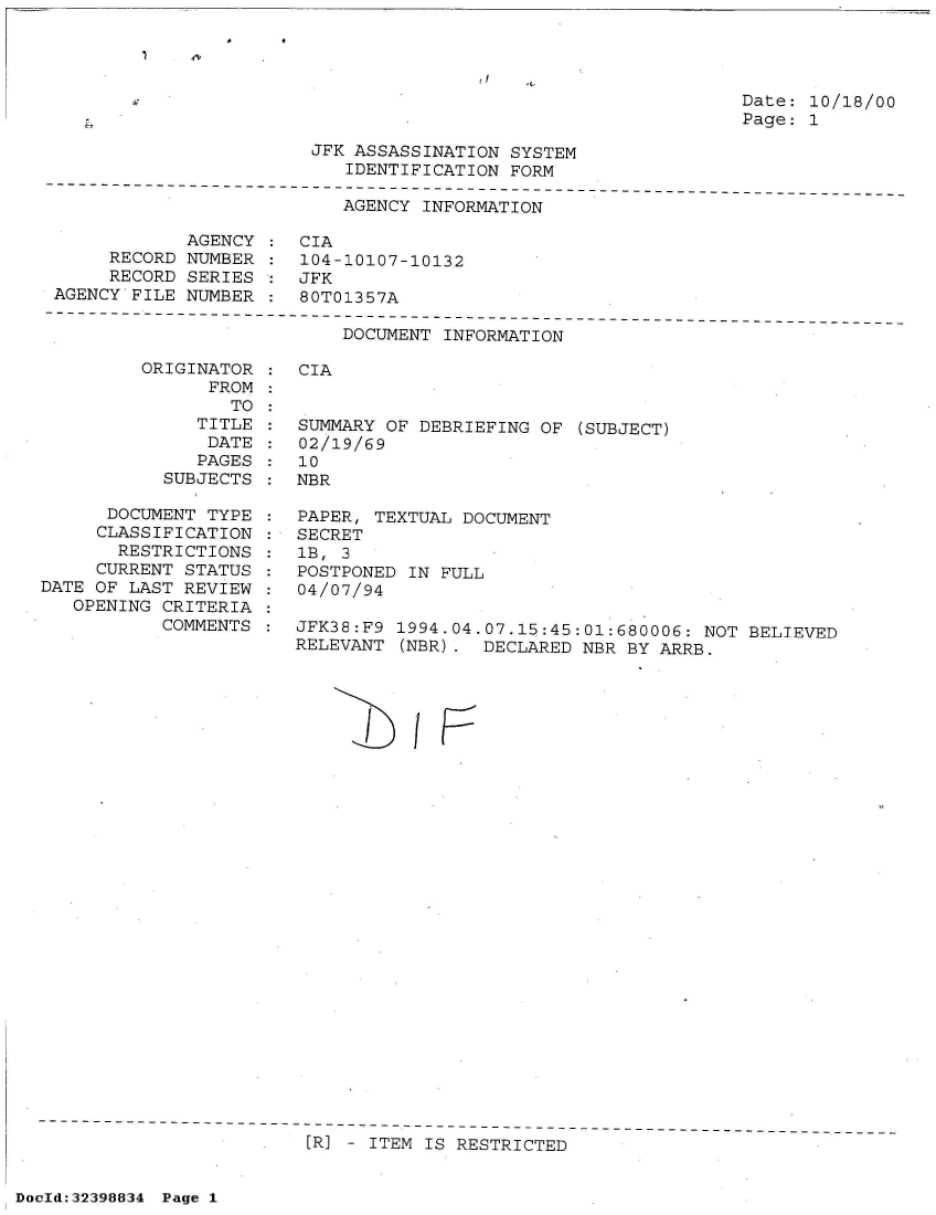 handle is hein.jfk/jfkarch53579 and id is 1 raw text is: 




Date: 10/18/00
Page: 1


                        JFK ASSASSINATION SYSTEM
                           IDENTIFICATION FORM
-----------------------------------------------------
                          AGENCY  INFORMATION

            AGENCY  : CIA
     RECORD NUMBER  : 104-10107-10132
     RECORD SERIES  : JFK
AGENCY FILE NUMBER  : 80T01357A


DOCUMENT INFORMATION


         ORIGINATOR
               FROM
                 TO
              TITLE
              DATE
              PAGES
           SUBJECTS

      DOCUMENT TYPE
      CLASSIFICATION
      RESTRICTIONS
      CURRENT STATUS
DATE OF LAST REVIEW
   OPENING CRITERIA
           COMMENTS


CIA


SUMMARY OF DEBRIEFING OF  (SUBJECT)
02/19/69
10
NBR

PAPER, TEXTUAL DOCUMENT
SECRET
1B, 3
POSTPONED IN FULL
04/07/94

JFK38:F9 1994.04.07.15:45:01:680006: NOT BELIEVED
RELEVANT  (NBR). DECLARED NBR BY ARRB.


/


I


[R] - ITEM IS RESTRICTED


DocId:32398834 Page 1


