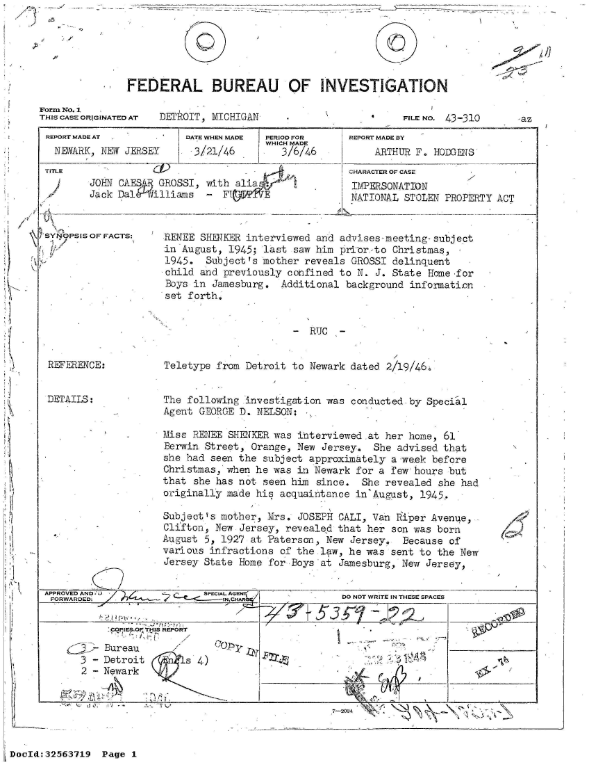 handle is hein.jfk/jfkarch53756 and id is 1 raw text is: 

/'


FEDERAL BUREAU OF INVESTIGATION


Form No. 1
THIS CASE ORIGINATED AT


DETROIT, MICHIGAN


FILE NO. 43-310


REPORT MADE AT
  NEWARK, NEW JERSEY


TITLE


DATE WHEN MADE
. 3/21/46


PERIOD OR
WHICH MADE
   3/6/46


JOHN CAES   GROSSI, -with alia
Jack DalA  illiams   - F       E


SYNOPSIS OF FACTS:


REPORT MADE BY
     ARTHUR F. HODGENS
CHARACTER OF CASE
IMPERSONATION
NATIONAL  STOLEN PROPERTY ACT


RENEE SHERKER interviewed  and advises-meeting-subject
in August, 1945;  last saw him priCor-to Christmas,
1945.  Subject's mother  reveals GROSSI delinquent
child and previously  confined to N. J. State Home for
Boys in  Jamesburg.  Additional background infornation
set forth,


-  RUC  -


REFERENCE:


DETAILS:


Teletype from  Detroit to Newark dated 2/19/46i


The following  investigation was conducted-by  Special
Agent GEORGE  D. NELSON:

Miss RENEE  SHENKER was ihterviewed at her home,  61
Berwin Street,  Orange, New Jersey.  She advised that
she had seen the  subject approximately a week before
Christmas, when he  was in Newark for a few hours but
that she has not  seen him since.  She revealed  she had
originally made his  acquaintance in'August, 1945.

Subject's mother, Mrs.  JOSEPH CALI, Van Riper Avenue,
Clifton, New  Jersey, revealed that her son was born
August 5, 1927 at  Paterson, New Jersey,  Because of
various infractions  of the law, he was sent to the New
Jersey State Home  for Boys at Jamesburg, New Jersey,


PROVED AND-                SPECI1AL AGEN
17..RWA. ED:                  INHA


SCOPIESOI THIS REPORT


  - Bureau
3 - Detroit
2 - Newark


'~ isY


s


     DO NOT WRITE IN THESE SPACES

5     1 2 2      L


1


?


7-2034 7                      -


DocId:32563719  Page  1


0


-az


K


CC)


I


.1 11- -   q


