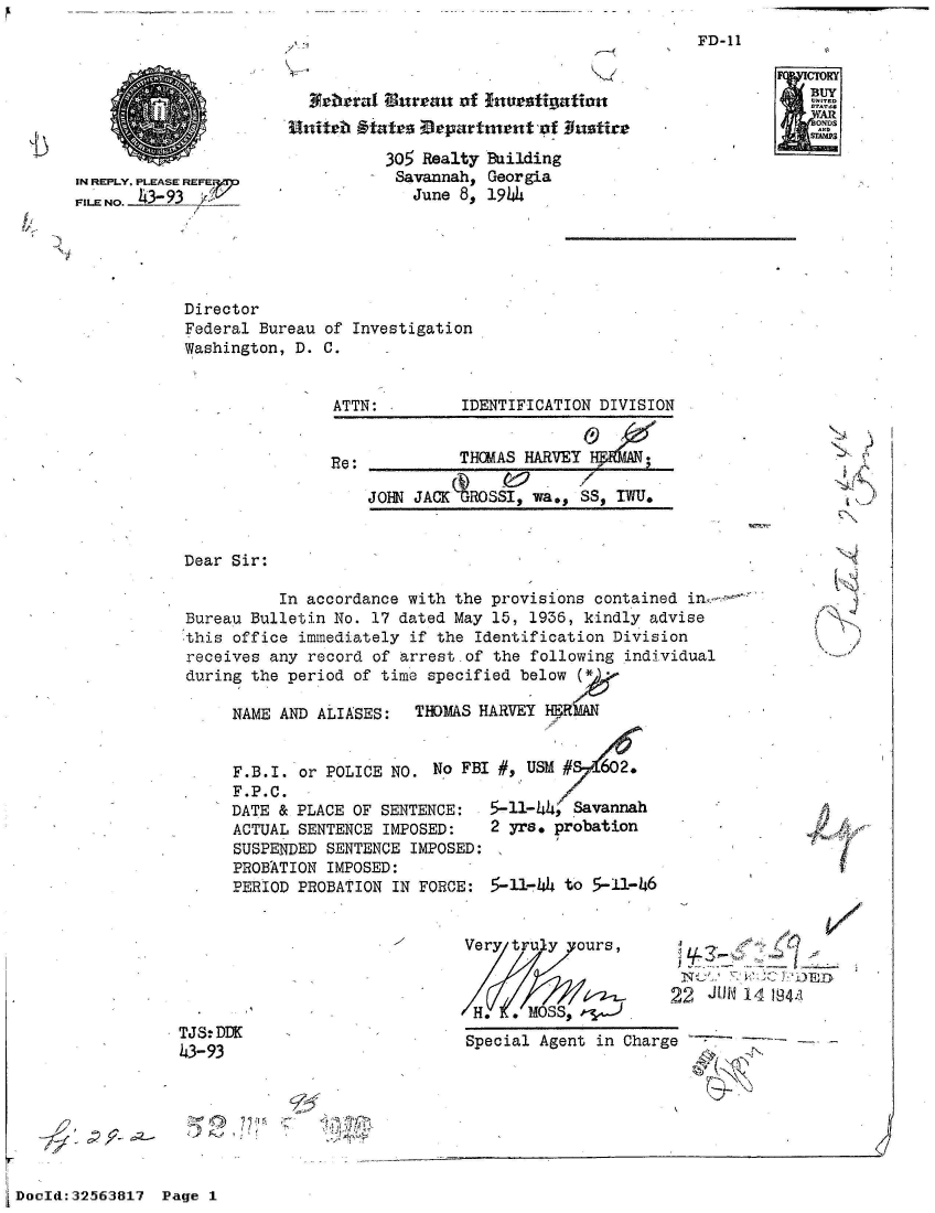 handle is hein.jfk/jfkarch53763 and id is 1 raw text is: 
7 -


IN REPLY, PLEASE REFEr
FILE NO. -4-


Director
Federal Bureau
Washington, D.


A4beral Bureau  of Inve-stignfatio


        305 Realty Building
        Savannah,  Georgia
           June 8, 1944


of Investigation
C.


                ATTN:         IDENTIFICATION DIVISION


                Re:           THOMAS HARVEY       ;

                    JOHN JACKAROSSI,  wa., SS, IWU.


Dear Sir:

          In accordance with the provisions  contained i
Bureau Bulletin No. 17 dated May 15,  1936, kindly advise
this office immediately  if the Identification Division
receives any record of arrest-of  the following individual
during the period of time specified  below (

     NAME AND ALIASES:   THOMAS HARVEY H-RkAN


     F.B.I. or POLICE NO.  No FBI #, USM #   62.
     F.P.C.
     DATE & PLACE OF SENTENCE:   5-11-44, Savannah
     ACTUAL SENTENCE  IMPOSED:   2 yrs. probation
     SUSPENDED SENTENCE  IMPOSED:
     PROBATION IMPOSED:
     PERIOD PROBATION  IN FORCE: 5-11-4  to 5-11-46


Very truy   ours,



H.     MOSS$.


22  JUN~ 14 1941l


TJS.DDK
43-93


Special Agent in Charge


FD-11


./  J











   A


r


½7


DocId:32563817  Page 1


j


A pf


CM
BUY
ONDS
SIMAP


