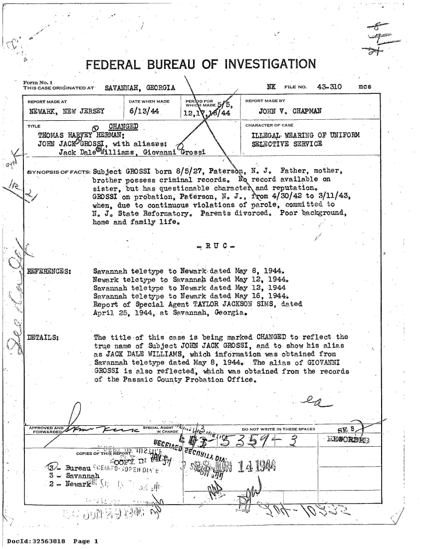 handle is hein.jfk/jfkarch53764 and id is 1 raw text is: 




i7V~


-1


FEDERAL BUREAU OF INVESTIGATION


Form No. 1
THIS CASE ORIdINATED AT  SAVANNAH, GEORGIA


iTx FILE No. 43-310


REPORT MADE AT
NEWARK, NEW  JERSEY


TITL


DATE WHEN MADE
6/13/44


PERI DFOR
WHI SiIMADE~f5


E HANGED
THOMAS  W 7 EY HBERAN:
JOHN JACGROS, with aliaseso
     Jack Dale  illiams, Giovanni  rossi


REPORT MADE BY
   JOHN V. CHAPMAN
CHARACTER OF CASE
ILLEGA-  WEARING OF UNIFORM
  SELECTIVE SERVICE


SYNOPSISOFFACTS: Subject GROSSI born 8/5/27, Paters,  N. J.  Father, mother,
                brother possess criminal records,  N, record available on
                sister, but has questionable characte  and reputation,
                GROSSI on probation, Paterson, N. J., Wom  4/30/42 to 3/11/43,
                when, due to continuous violations of parole, committed to
                N. J. State Reformatory.  Parents divorced.  Poor background,
                home and family life.


                                         SRU    -


RUERENCES:







DETAILS:


Savannah teletype to Newark-dated May 8, 1944.
Newark teletype to Savannah dated May 12, 1944.
Savannah teletype to Newark dated May 12, 1944
Savannah teletype to Newark dated May 16, 1944.
Report of Special Agent TAYLOR JACKSON  SIMS, dated
April 25, 1944, at Savannah, Georgia,


The title-of this case is being marked  CHANGED to reflect the
true name of  Subject JOHN JACK GROSSI, and to show his alias
as JACK DALE WILLIAMS, which  information was obtained from
Savannah teletype dated May 8, 1944,   The alias of GIOVANNI
ROSSI   is also reflected, which was obtained from the records
of  the Passaic County Probation Office.


APPROVED AND               SPECIAL AGENTG          DO NOT WRITE IN THESE SPACES
        FORWAR D~~~~qe,< ~IN CHARGE                D  O  RT NTEESAE

           COPIES OF THIS REPORT
           OB17 rg1jj4. _1f.___________4
     3 - Savannah
     2-  Newaril '            t.


7-2


-    ~    ~   I'    I


DocId:32563818  Page 1


mcs


H


,


