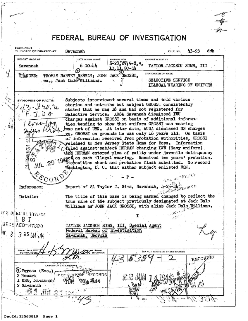 handle is hein.jfk/jfkarch53765 and id is 1 raw text is: 

5-,,


FEDERAL BUREAU OF INVESTIGATION


Form No. 1
THIS CASE ORIGINATED AT


Savannah


FILE NO. 43-93


REPORT MADE AT           DATE WHEN MADE PERIOD FOR    REPORT MADE BY
Savannah                   6-10-44                     TAYLOR. JACKSON SIMS, III
                                       10. 11. 20o- .44
           TITLE                            )         CHARACTER OF CASE
 CHANGED:  THOMAS  HARVEY JERMAN; JOHN JACK GROSSI,
           wa0, Jack  Dal&filliams.                    SELECTIVE SERVICE
                                                       ILLEGAL WEARING OF UN IFORNl


 SYNOPSIS OF FACTS:  Subjects interviewed- several times and told various
               cu,   stories and untruths but subject GROSSI consistently
                     stated that he was 18 and had not registered for
                     Selective Service,  AUSA Savannah dismissed IWU
                     harges  against GROSSI on basis of additional informa-
                     tion tending to show that uniform GROSSI was wearing
                     was not of USN.  At later date, AUSA dismissed SS charges
                     vs, GROSSI on grounds he was only 16 years old.  On basis
                     of information received from probation authorities, GROSSI
                     eleased  to New Jersey State Home for Boye   Information
                     fled  against-subject HERMAN charging IWU (Navy uniform)
                     (En HERMAN entered plea of guilty under juvenile delinquency
                     v   on such illegal wearing,  Received two yearst probation.
                     Disposition sheet and probation flash submitted.  No record
                     1 shington, I. C. that either subject enlisted USN



 Reference:          Report of SA Taylor J. Sims, Savannah, 4- 25-W4;  01

 Details:            The title of this case is being marked changed to reflect  the
                     true name of the subject previously designated at Jack  Dale
                     Williams as* JOHN JACK GROSSI, with alias Jack Dal    111ams.
bi' O TA2 1CE I
EBI
AED-   V80           TAYLOR JACKSON SIMS  III  Scial
                     Federal Bureau of Investigation
   25      r         Savannah, GeorgLa


 APPROVED AND                  IAI.. AGENT
 FORWARDED                      IN CHARGE           DO NOT WRITE IN THESE SPACES

            COPIES OF THIS REPORT
 (Bareau  (Enc.)
 2 Newark                     F11CORDS
 1 USA, Savannah     6p' i     A
 2 Savannah
 ,*I -~                                  -


47-2034  ' - , ,\ -


DocId:32563819  Page 1


ddk


8


