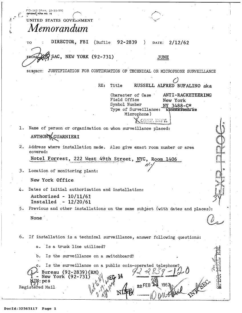 handle is hein.jfk/jfkarch53782 and id is 1 raw text is: 
FD-143 (Rev. LO-30-59)
0OTIONA P&W't NO. I Q
UNITED  STATES GOVEkaNMENT

Memorandum


TO        DIRECTOR,  FBI   (Bufile


92-2839   )


DATE:  2/12/62


Fo        SAC  NEW  YORK


SUBJECT: JUSTIFICATION FOR


(92-731)


JUNE


CONTINUATION OF TECHNICAL OR MICROPHONE SURVEILLANCE


RE:  Title


RUSSELL  ALFRED  BUFALINO  aka


Character of Case    ANTI-RACKETEERING
Field Office         New York
Symbol Number        NY 3488-C*
Type of Surveillance:
      Microphone)


1.  Name of person or organization on whom surveillance placed:

     ANTHO1'(   ARNIERI

2.  Address where installation made. Also give exact room number or area
    covered:
    Notel  Forrest,   222 West  49th Street,  NYC,  Room  1406

3.  Location of monitoring plant:

     New York  Office

4.  Dates of initial authorization and installation:


Authorized
Installed


- 10/11/61
- 12/20/61


5.  Previous and other installations on the same subject (with dates and places):


None


6.  If installation is a technical surveillance, answer following questions:

       a.  Is a trunk line utilized?

       b.  Is the surveillance on a switchboard?

       c. Is the surveillance on a public coin-operated telephone
       - Bureau  (92-2839)(RM) j
     I-  New York  (92-731)  1          4

Regis    dpMail                                2 AFEB


DocId:32565117 Page 1


  ~1


!eSpI


A,I



