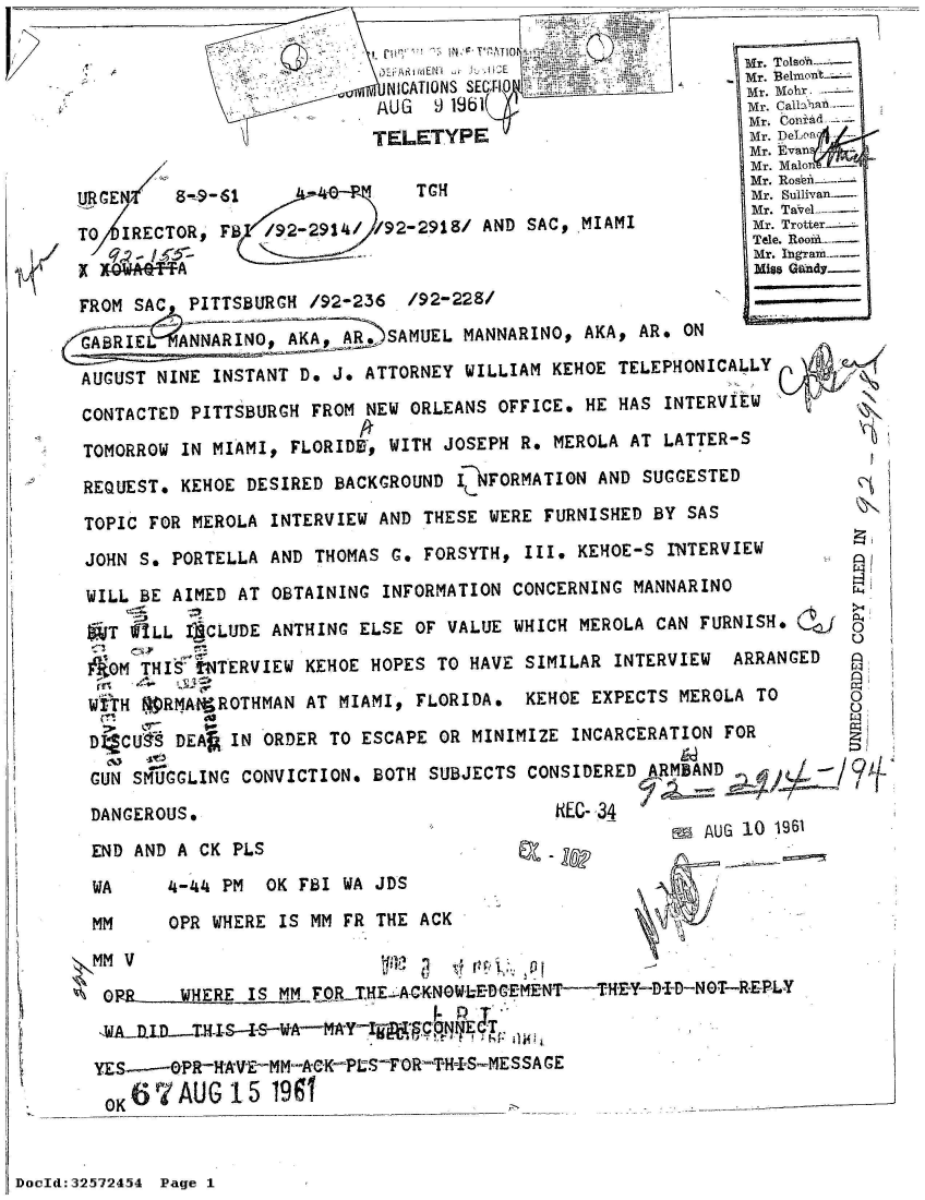 handle is hein.jfk/jfkarch53835 and id is 1 raw text is: 

                                                           Mr. Tolsok-
                                   .EiMN   -oHEMr. Beimont
                           NICATIONS SEC, -1               Mr. Mohr.
                           AUG  9 19b1                     Mr. CanlIala
                                                            Mr. Con -d
                          TELETYPE                          Mr. DeLoR
                                                            Mr. Evan
                                                            Mr. Malon
                                                            Mr. Rosbe-
URGE     8-9-61               TCH                           Mr. Sulivan
                                                            Mr. TaveL-.-
TO  IRECTOR, FB  /92-2914/ 92-2918/ AND SAC, MIAMI          M T
                                                            Mr. Ingram-
                                                            Mies Gandy

FROM SAC  PITTSBURGH /92-236 /92-228/                    '

GAREL     ANR,)SAMUEL             MANNARINO, AKA, AR. ON
AUGUST NINE INSTANT D. J. ATTORNEY WILLIAM KEHOE TELEPHONICALLY

CONTACTED PITTSBURGH FROM NEW ORLEANS OFFICE. HE HAS INTERVIEW

TOMORROW IN MIAMI, FLORIDU, WITH JOSEPH R. MEROLA AT LATTER-S

REQUEST. KEHOE DESIRED BACKGROUND , _NFORMATION AND SUGGESTED

TOPIC FOR MEROLA INTERVIEW AND THESE WERE FURNISHED BY SAS

JOHN  S. PORTELLA AND THOMAS G. FORSYTH, III. KEHOE-S INTERVIEW

WILL  BE AIMED AT OBTAINING INFORMATION CONCERNING MANNARINO

5  T WILL ICLUDE ANTHING ELSE OF VALUE WHICH MEROLA CAN FURNISH. (
   Me      NTERVIEW KEHOE HOPES TO HAVE SIMILAR INTERVIEW ARRANGED

 WiTH f9RMAIqROTHMAN AT MIAMI, FLORIDA. KEHOE EXPECTS MEROLA TO      o

 DI*CUIt      IN ORDER TO ESCAPE OR MINIMIZE INCARCERATION FOR

 GUN SMUGGLING CONVICTION. BOTH SUBJECTS CONSIDERED ARMBAD-
 DANGEROUS.                               NEC-34
                                                      MAUG 10 1961
 END AND A CK PLS                          z             G 10 96

 WA     4-44 PM  OK FBI WA JDS

 MM     OPR WHERE IS MM FR THE ACK

 MM V                          vt 1     p

 O RR  _  WHERE IS MM FOR TME A CKN W DL-EDMENT--THEY- N T-RE LY
 1A_1LLD.-T-IS-4WAMA Y

 YE---PR-HAVE-MM-kK-PS-FOR-TH_-MESSAGE
    O6 7 AUG  15 1991


DocId::32.5724.54 Page 1



