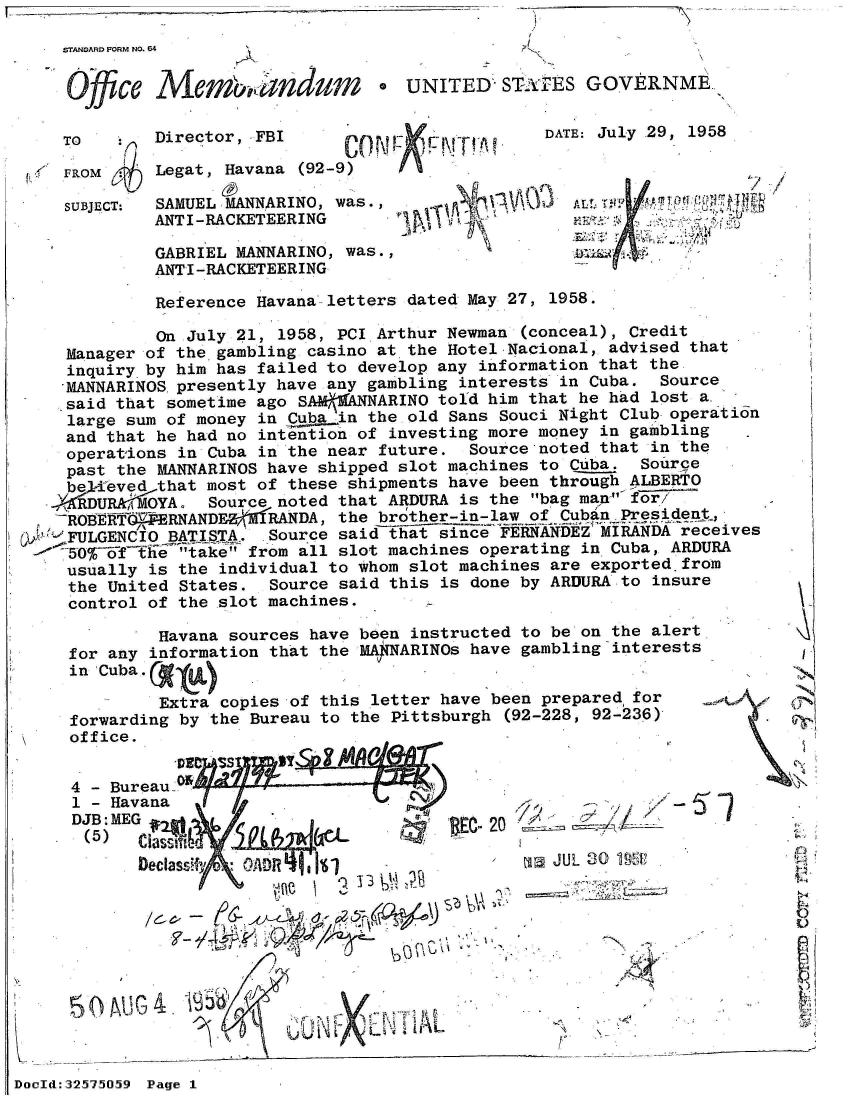 handle is hein.jfk/jfkarch53844 and id is 1 raw text is: I  .,- -


STANOARD FORM NO. 64


Ojfic,   Mem'orandum


UNITED  STA#rES  GOVERNME


TO

FROM

SUBJECT:


Director, FBI

Legat, Havana (92-9)

SAMUEL MANNARINO, was.,
ANTI-RACKETEERING

GABRIEL MANNARINO, was.,
ANTI-RACKETEERING


Xi' 'FVITt


DATE: July 29, 1958


            A L tT ' T 0N

A~  Al


          Reference Havana letters dated May 27, 1958.

          On July 21, 1958, PCI Arthur Newman (conceal), Credit
  Manager of the gambling casino at the Hotel Nacional, advised that
  inquiry by him has failed to develop any information that the
  'MANNARINOS presently have any gambling interests in Cuba. Source
  said that sometime ago SAM MANNARINO told him that he had lost a
  large sum of money in Cuba in the old Sans Souci Night Club operation
  and that he had no intention of investing more money in gambling
  operations in Cuba in the near future. Source noted that in the
  past the MANNARINOS have shipped slot machines to Cuba. Source
  believed that most of these shipments have been through ALBERTO
.XKRDURA'MOYA. Source noted that ARDURA is the bag man- ffr7
'ROBERTQEFERNANDE    R ANDA, the brother-in-law of CubyPres ident,
  FULGENCIO BATISTA. Source saidsince FERNANDEZ MIRANDA receives
  50O~f The  take from all slot machines operating in Cuba, ARDURA
  usually is the individual to whom slot machines are exported.from
  the United States. Source said this is done by ARDURA to insure
  control of the slot machines.


         Havana sources have been instructed to be on the alert
for any information that the MAjNARINOs have gambling interests
in'Cuba .

         Extra copies of this letter have been prepared for
forwarding by the Bureau to the Pittsburgh (92-228, 92-236)
office.


-N; '


4 - Bureau-
1 - Havana
DJB: MEG                               ' 2
(5)    DcassifA
       Dectasvfiv C):


-7)1< *j;;~;/~I '


ri JUL 30 195


    /&~-\\6


3  4.f
                           1AL


DocId:32575


059 Page 1


V


4


