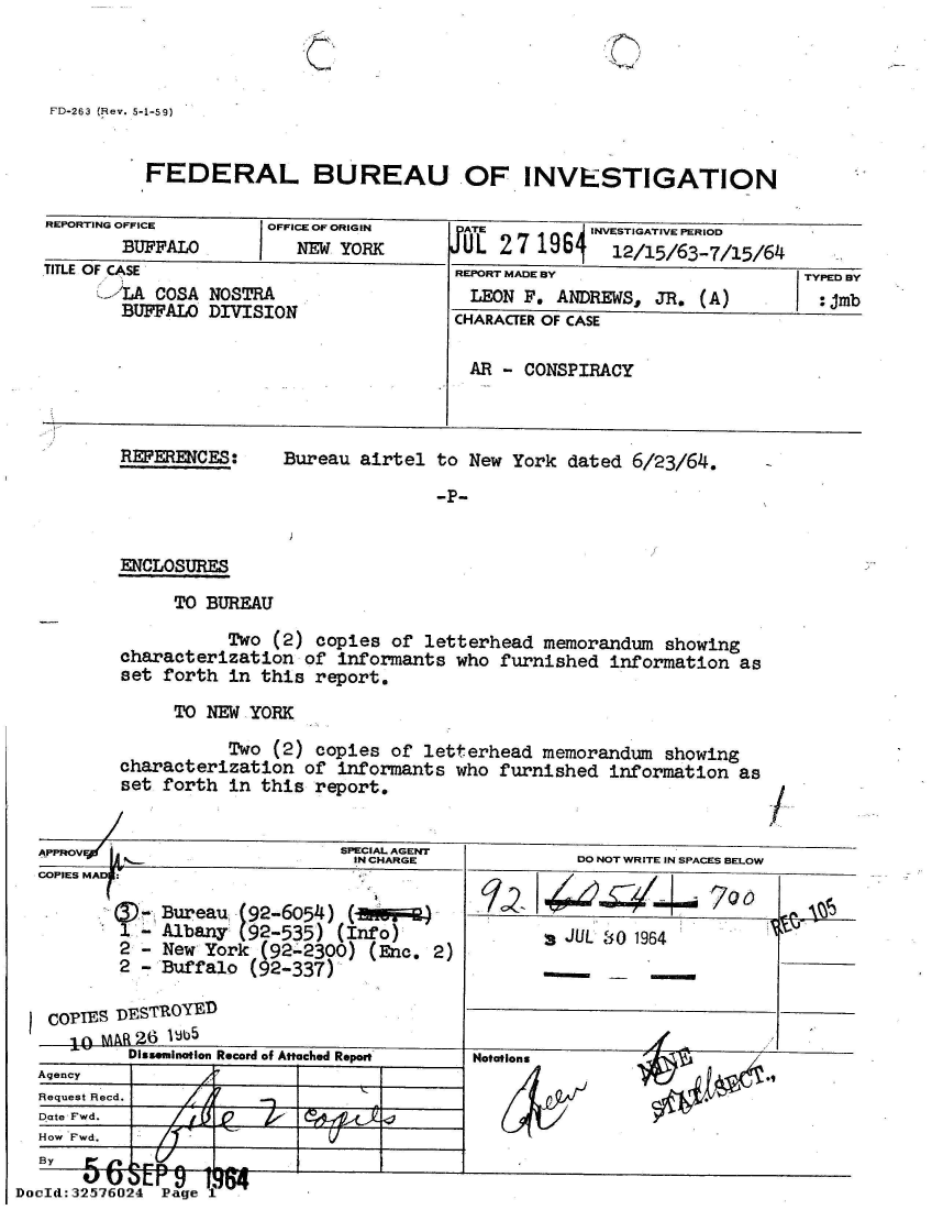 handle is hein.jfk/jfkarch53847 and id is 1 raw text is: 

C


&


   FD-263 (Hev. 5-1-59)


             FEDERAL BUREAU OF INVESTIGATION

   REPORTING OFFICE      OFFICE OF ORIGIN   ATE          INVESTIGATIVE PERIOD
           BUFFALO          NEW YORK        UL  2 7 196j   12/15/63-7/15/64
   TITLE OF CASE                            REPORT MADE BY                    TYPED BY
        !'LA  COSA NOSTRA                    LEON F.  ANDREWS, JR.  (A)         :jmb
          BUFFALO0 DIVISION                 CHARACTER OF CASE

                                             AR - CONSPIRACY



          REFERENCES:      Bureau airtel  to New York  dated 6/23/64.

                                          -P-


          ENCLOSURES

                TO BUREAU

                     Two  (2) copies of  letterhead memorandum  showing
          characterization   of informants  who furnished  information  as
          set  forth in this  report.

                TO NEW YORK

                     Two  (2) copies of  letterhead memorandum  showing
          characterization   of informants  who furnished  information  as
          set  forth in this  report.


                                SPECIAL AGENT
           AO                     IN CHARGE             DO NOT WRITE IN SPACES BELOW
  COPIES MAD:

              Bureau  (92-6054)          )                                      0
          1 -  Albany (92-535)  (Info)                 JUL 80 1964
          2 -  New York (92-2300)  (Enc. 2)
          2 - Buffalo  (92-337)

   COPIES DESTROYED
     10  M AR26 IJb5
           Dissemination Record of Attached Report
  Agency
  Request Recd.
  Date Fwd.
  How Fwd.

  D   2       Pae:
DocId:32576O24 Page1


