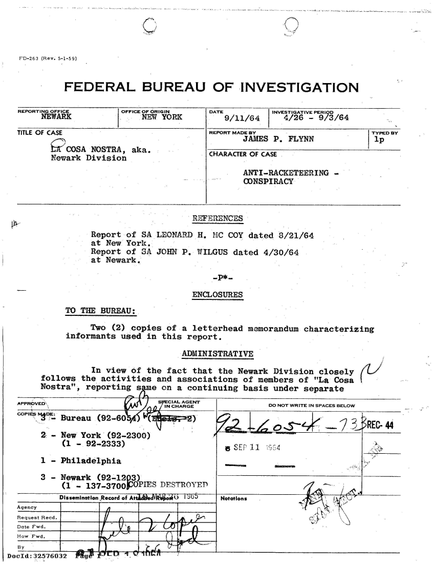 handle is hein.jfk/jfkarch53850 and id is 1 raw text is: 

'I ( -/,


FD-263 (Rev. 5-1-59)


          FEDERAL BUREAU OF INVESTIGATION

REPORTING OFFICE      OFFICE OF ORIGIN   DATE         INVESTIGATIVE PERIOD
     NEWARK               NEW YORK          9/11/64     4/26  - 9/3/64

TITLE OF CASE                            REPORT MADE BY                    TYPED BY
                                                JAMES P. FLYNN             1p
       m   OSA  NOSTRA, aka.
       Newark  Division                  CHARACTER OF CASE
                                                ANTI-RACKETEERING  -
                                                CONSPIRACY



                                     REFERENCES

                Report of SA LEONARD  H. MC  COY dated 8/21/64
                at New York.
                Report of SA JOHN  P. WILGUS  dated 4/30/64
                at Newark.

                                         -P*-

                                     ENCLOSURES

          TO THE  BUREAU:

               Two  (2) copies  of a letterhead  memorandum  characterizing
          informants  used in  this report.


                              ADMINISTRATIVE

           In view of the  fact that  the Newark Division  closely
follows  the activities  and associations  of members  of La Cosa
Nostra,  reporting s  e  on a continuing  basis under  separate


t


  APPROVED                      7CAAGN
  COPIES DE:
          APPROVED ~ ~ ~ ~ ~ INCHARGE D O RT NSAE EO
          - Bureau (92-60%4

       2 - New  York (92-2300)
            (1 - 92-2333)                          11   54

       1 - Philadelphia

       3 - Newark  (92-1203)
            (1 - 137-3700POPIES DESTROYED
            Dissemination Record of Atta  v  o   ab5  Notations
  Agency
  Request Recd.
  Date Fwd.
  How Fwd.
  By                                    __              _      __
DocId:32.576O32 Pfgk


