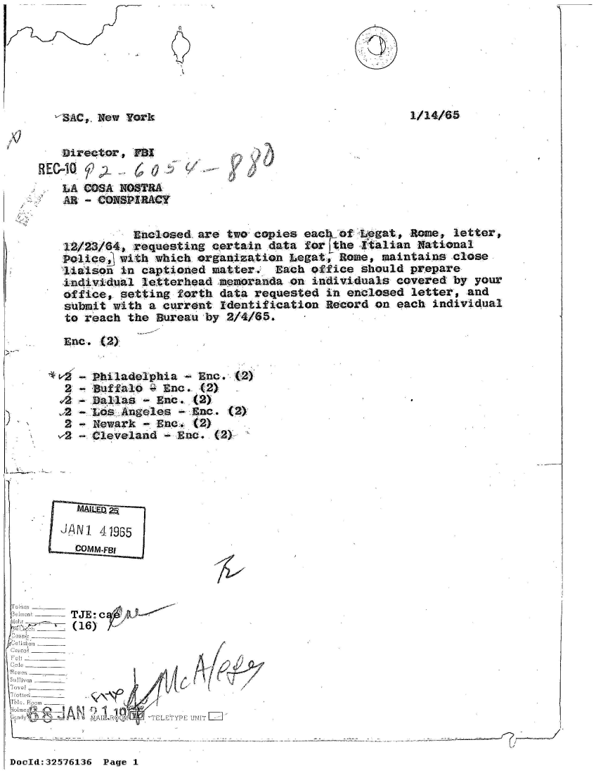 handle is hein.jfk/jfkarch53869 and id is 1 raw text is: 







-$&C, New  York


1/14/65


   Directors   B
HEC=1Q-  42-     0
    LA COSA NOSTRA
    1L. - CQNSPIRACY


          Enclosed, are two copies each  of Legat, Rome, letter,
12/23/64, requesting  certain data  for Fthe Italian National
Police  with  which organization Legat,  Rome, maintains close
liaison  in captioned matter.  Each  office should prepare
individual  letterhead memoranda on  individuals covered by  your
office, setting  forth data requested  in enclosed letter,  and
submit with  a current Identification  Record on each individual
to reach  the Bureau by 2/4/65.

Enc.  (2)


,2


2
v2


Philadelphia  - Enc. (2)
Buffalo  - Enc. (2)
Dallas  - Enc. (2)
Los Angeles  - Enc. (2)
Newark  - Ene. (2)
Cleveland  - Enc. (2)~


   - MQ 25

J!ANI 41935
  COMM -F131


  elat--TJE  c A10--


  m ti ,  - - - - - - - - - -_-
'UJ o om_____
   errol A   1120 R ___D__
CGl rio ______TY           NI


I


I


DocId:32576136 Page 1


