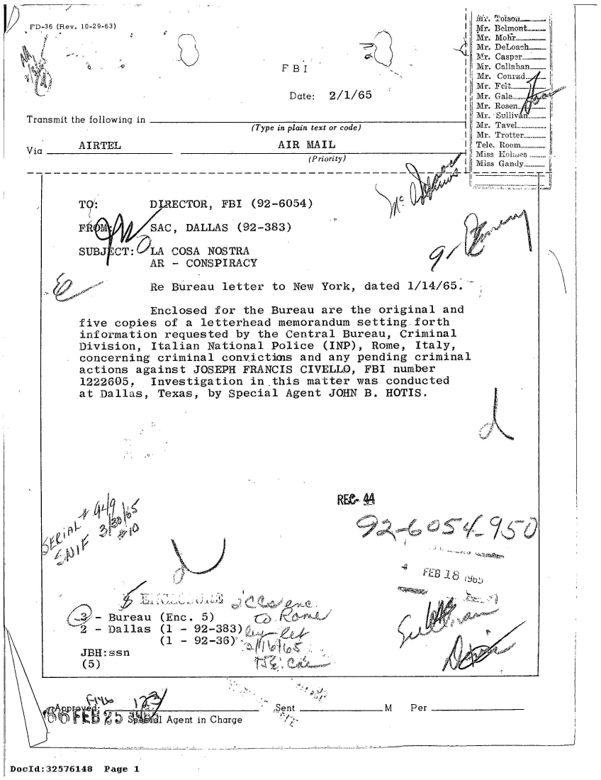 handle is hein.jfk/jfkarch53872 and id is 1 raw text is: 
           SAC, DALLAS  (92-383)

SUBJ CT:   LA COSA NOSTRA
           AR - CONSPIRACY


Re Bureau  letter to New  York, dated  1/14/65.-


           Enclosed for  the Bureau are  the original  and
five copies  of a letterhead  memorandum  setting.forth
information  requested  by the Central  Bureau, Criminal
Division,  Italian National  Police  (INP), Rome, Italy,
concerning  criminal convictimas and any  pending criminal
actions  against JOSEPH  FRANCIS CIVELLO,  FBI number
1222605,   Investigation  in this matter  was conducted
at Dallas,  Texas, by Special  Agent JOHN  B. HOTIS.


I


4-   Bureau
2  - Dallas


JBH: ssr
(5)


RE- 4


(Enc. 5)
(1 - 92-383)
(1 - 92-36)'


1 Agent in Charge


.Sent _M             Per


DocId:32576148 Page 1


.,. .91-01
  IL-11


                                                                  i jl/j Tolslya  -.
FD-36 (Rev. 10-29-63)                                              M

     Mr. DeLoah
                                                  1Mr. Caspr
                                      F BI                         M r. Callahan_
                                                                   Mr. Conrad
                                                                   Mr. FCalp
                                       Date: 2/1/65                Mr. Gal.e-
                                                                   Mr. Rosen_
                                                                 InMr. Sullivn
                                 (Type in plain text or code)      Mr. Tavel-
                                                                   Mr. Trotter
       Vi  AIRTEL                    AIR MAIL                      Tele. Room ---
                                          (Priority)               Miss Kolmes
                                                                   Miss Gandy--


       TOG:       DIRECTOR,  FBI (92-6054)



