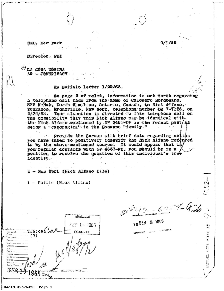handle is hein.jfk/jfkarch53890 and id is 1 raw text is: 







SAC, New Yark                                       2


Director, FBI


LA COSA NOSTRA
AR - CONSPIRACY


          Re  Buffalo letter 1/20/65.

          On page  2 of relet, information  is set forth regarding
a telephone call  made from the home of Calogero  Bordonaro,
388 McNab, North  Hamilton, Ontario, Canada,  to Nick Alfano,
Tuckahoe, Bronxville,  New York, telephone  number DE 7-7128, on
5/24/63.  Your  attention is directed to  this telephone call on
the possibility  that this Nick Alfano may  be identical wit
the Nick Alfano  mentioned by NK 2461-C*  in the recent past  s
being a caporegiea  in the Bonanno family.

          Provide  the Bureau with brief  data regarding ac i n
you have taken  to positively identify the  Nick Alfano refer ed
to by the above-mentioned  source.  It would  appear that i
yor regular  contacts with NY 4857-PC, you  should be in a
position to resolve  the question of this  individual's tre
identity.


1 - New York  (Nick Alfano file)

I - Bufile  (Nick Alfano)


LLLA~


,  , i:IIIjE: c a&/ -     c~~P
ri~ Oach -l  (7)
1 i ibis  r  _________


Tovel
  Trotte


F~eES  1965


P1
~21


TELETYPE UNIT=


DocId:32576423 Page 1


C-


2/1/65


G d          IL FOOM
  .. I I . I 9W


