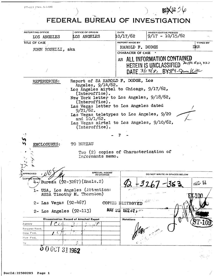handle is hein.jfk/jfkarch53941 and id is 1 raw text is: FD-23 3 (Dev. 5-1-59)


FEDERAL BUREAU OF INVESTIGATION


REPORTING OFFICE     OFFICE OF ORIGIN
    LOS ANGELES     OS  ANGELES
TITLE OF CASE
    JOHN ROSELLI, aka


REFERENCES:


DATE
LO/17/62


REPORT MADE BY                   TYPED BY
HAROLD  F.  DODGE               jHA
CHARACTER OF CASE *
AR  ALL INFORMATION  CONTAINED
    HEREIN IS UNCLASSIFIED
    DATE  33/ l,   BYM'9-L /


Report of SA  HAROLD F. DODGE, Los
  Angeles,  9/14/62.
Los Angeles  airtel to Chicago,  9/17/62,
  (Interoffice).
New York  letter to Los Angeles,  9/18/62,
  (Interoffice).
Las Vegas  letter to Los Angeles  dated
  9/21/62.
Las Vegas  teletypes to Los Angeles,  9/20
  and  10/1/62.
Las Vegas  airtel to Los Angeles,  9/10/62,
   (Interoffice).


-P -


ENCLOSURES:


TO BIFEAU


Two (2) copies  of Characterization  of
Inf7ormants memo.


  -A V                       SPECIAL AGENT'
                              IN CHARGE
COPIF! MAbtg:
    4-iBure  u ( 2-3267)(Encls.2)

    1-  USA, Los Angeles  (Attention:
        AUSA Timothy M.  Thornton)


2- Las Vegas  (92-467)

2- Los Angeles  (92-113)


DO NOT WRITE IN SPACES BELOW


Aft


COPIES 4LSTROYED


MAY 2


         Dissemination Record of Attached Report
Aqency
Request Recd.
Date Fwd.
How Fwd.


- y


Notations

                      ciaT10


o   O   f 311962


INVESTIGATIVE PERIOD
9/17 - 10/15/62


AA


/
/


DocId:32580285 Page 1


1872d?7


5,


V.


