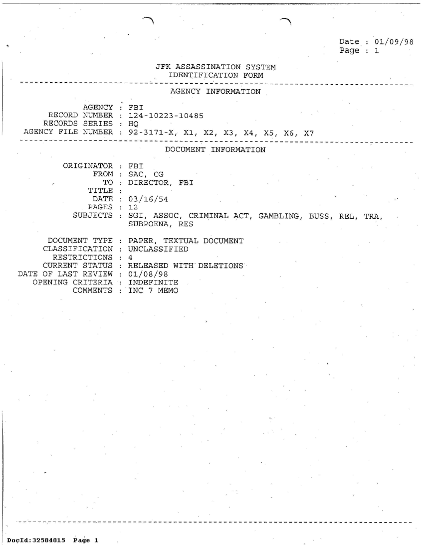 handle is hein.jfk/jfkarch53953 and id is 1 raw text is: 



Date : 01/09/98
Page   1


                           JFK ASSASSINATION  SYSTEM
                              IDENTIFICATION FORM
----------------------------------------------------------------
                              AGENCY  INFORMATION

             AGENCY   FBI
      RECORD NUMBER   124-10223-10485
      RECORDS SERIES  HQ
 AGENCY FILE NUMBER : 92-3171-X, Xl, X2, X3, X4, X5, X6, X7


DOCUMENT INFORMATION


ORIGINATOR
      FROM


                 TO
              TITLE
              DATE
              PAGES
           SUBJECTS


      DOCUMENT TYPE
      CLASSIFICATION
      RESTRICTIONS
      CURRENT STATUS
DATE OF LAST REVIEW
   OPENING CRITERIA
           COMMENTS


  FBI
  SAC, CG
  DIRECTOR, FBI

  03/16/54
  12
  SGI, ASSOC, CRIMINAL ACT, GAMBLING, BUSS, REL, TRA,
  SUBPOENA, RES

  PAPER, TEXTUAL DOCUMENT
  UNCLASSIFIED
:4
  RELEASED WITH DELETIONS
  01/08/98
  INDEFINITE
  INC 7 MEMO


DocId:32584815 Page 1


